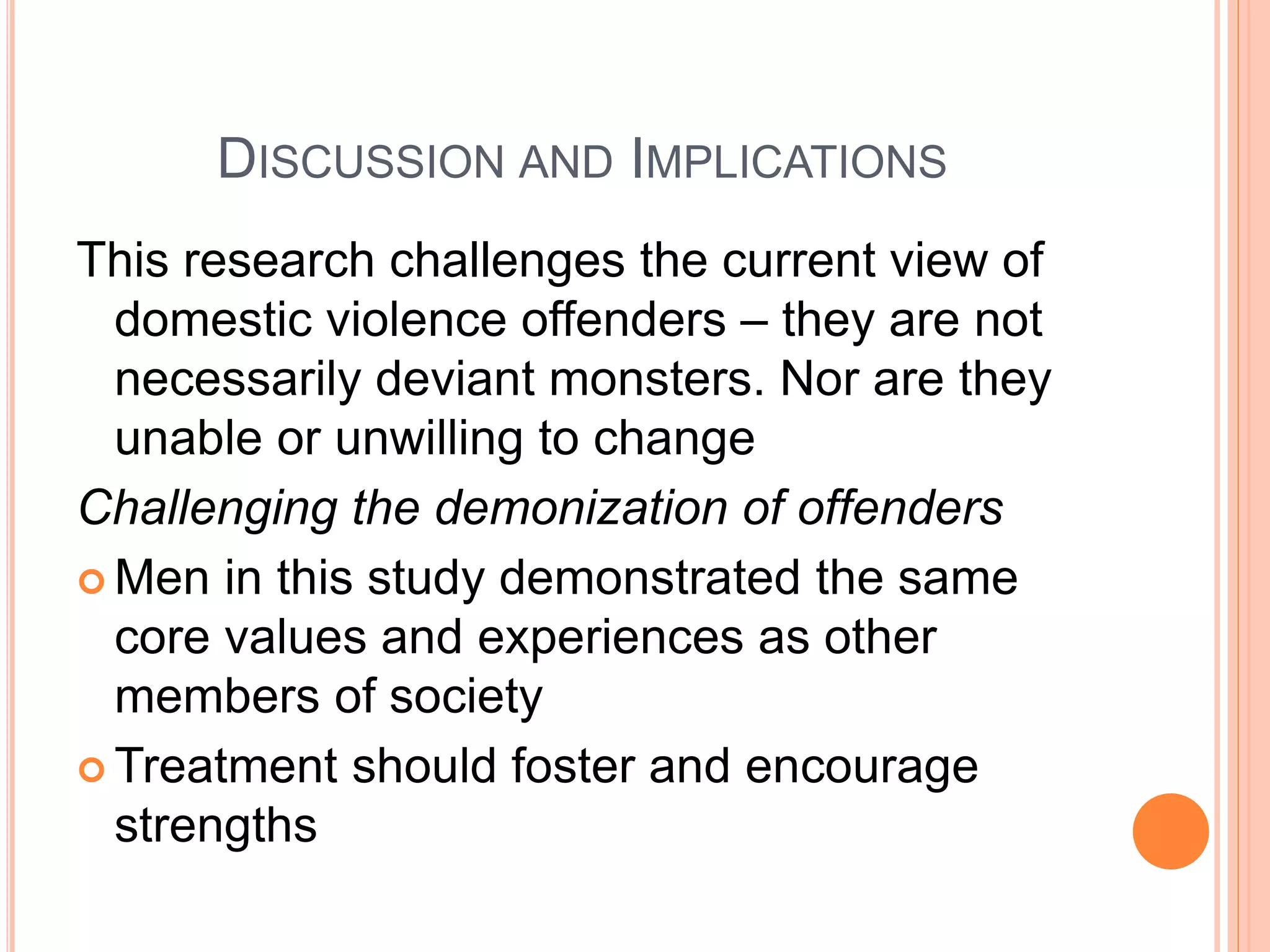 DISCUSSION AND IMPLICATIONS
This research challenges the current view of
domestic violence offenders – they are not
necessarily deviant monsters. Nor are they
unable or unwilling to change
Challenging the demonization of offenders
 Men in this study demonstrated the same
core values and experiences as other
members of society
 Treatment should foster and encourage
strengths
 