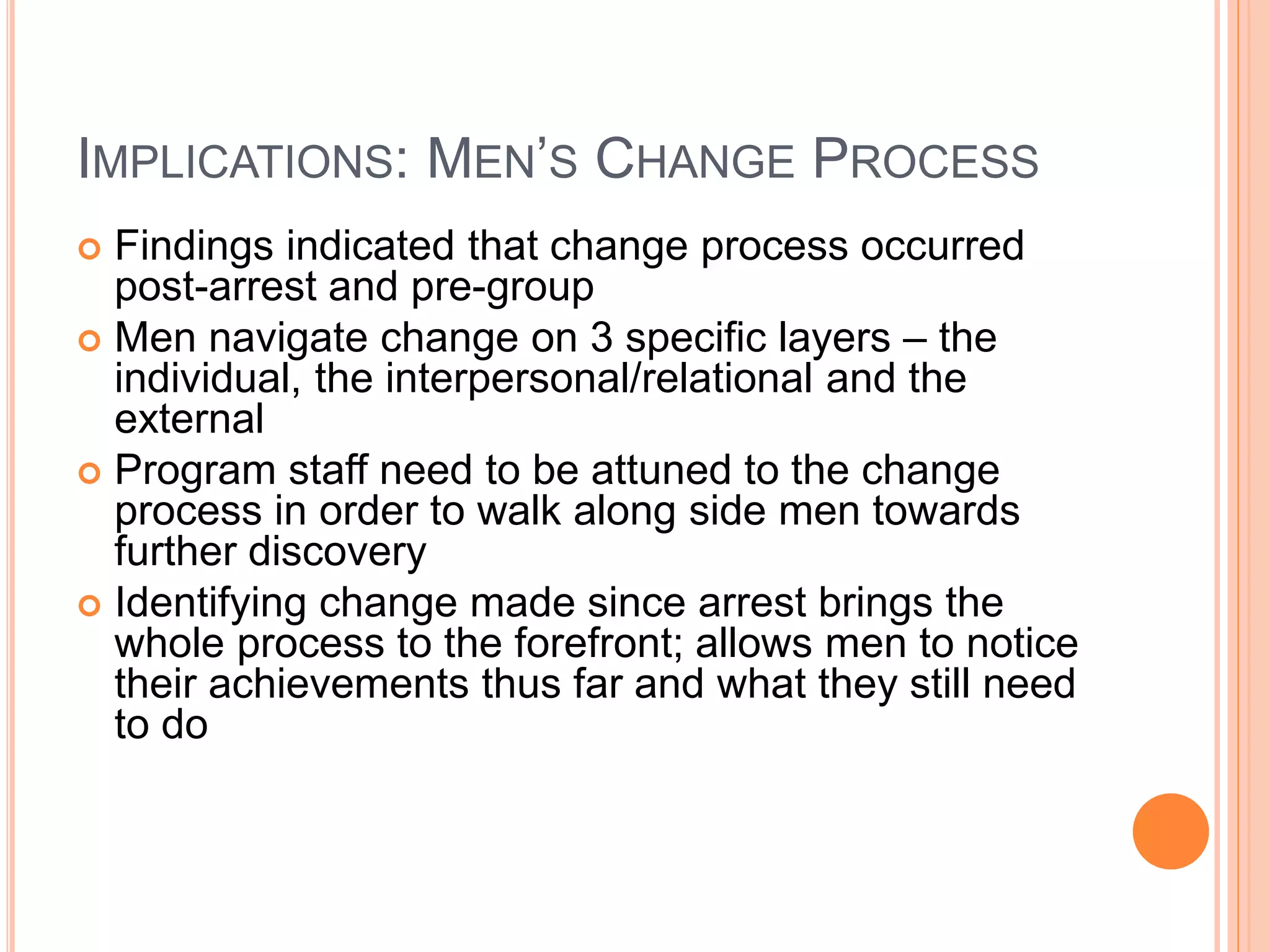 IMPLICATIONS: MEN’S CHANGE PROCESS
 Findings indicated that change process occurred
post-arrest and pre-group
 Men navigate change on 3 specific layers – the
individual, the interpersonal/relational and the
external
 Program staff need to be attuned to the change
process in order to walk along side men towards
further discovery
 Identifying change made since arrest brings the
whole process to the forefront; allows men to notice
their achievements thus far and what they still need
to do
 
