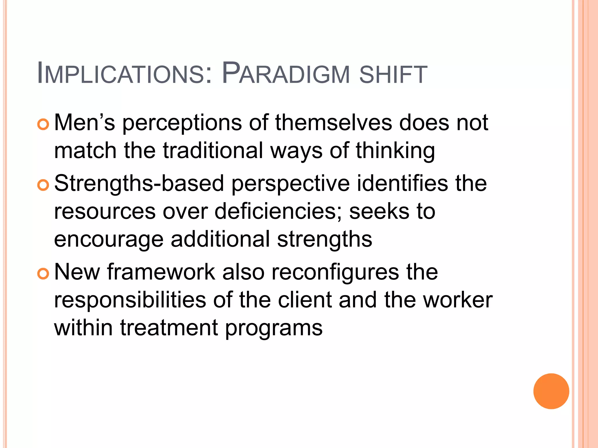 IMPLICATIONS: PARADIGM SHIFT
 Men’s perceptions of themselves does not
match the traditional ways of thinking
 Strengths-based perspective identifies the
resources over deficiencies; seeks to
encourage additional strengths
 New framework also reconfigures the
responsibilities of the client and the worker
within treatment programs
 