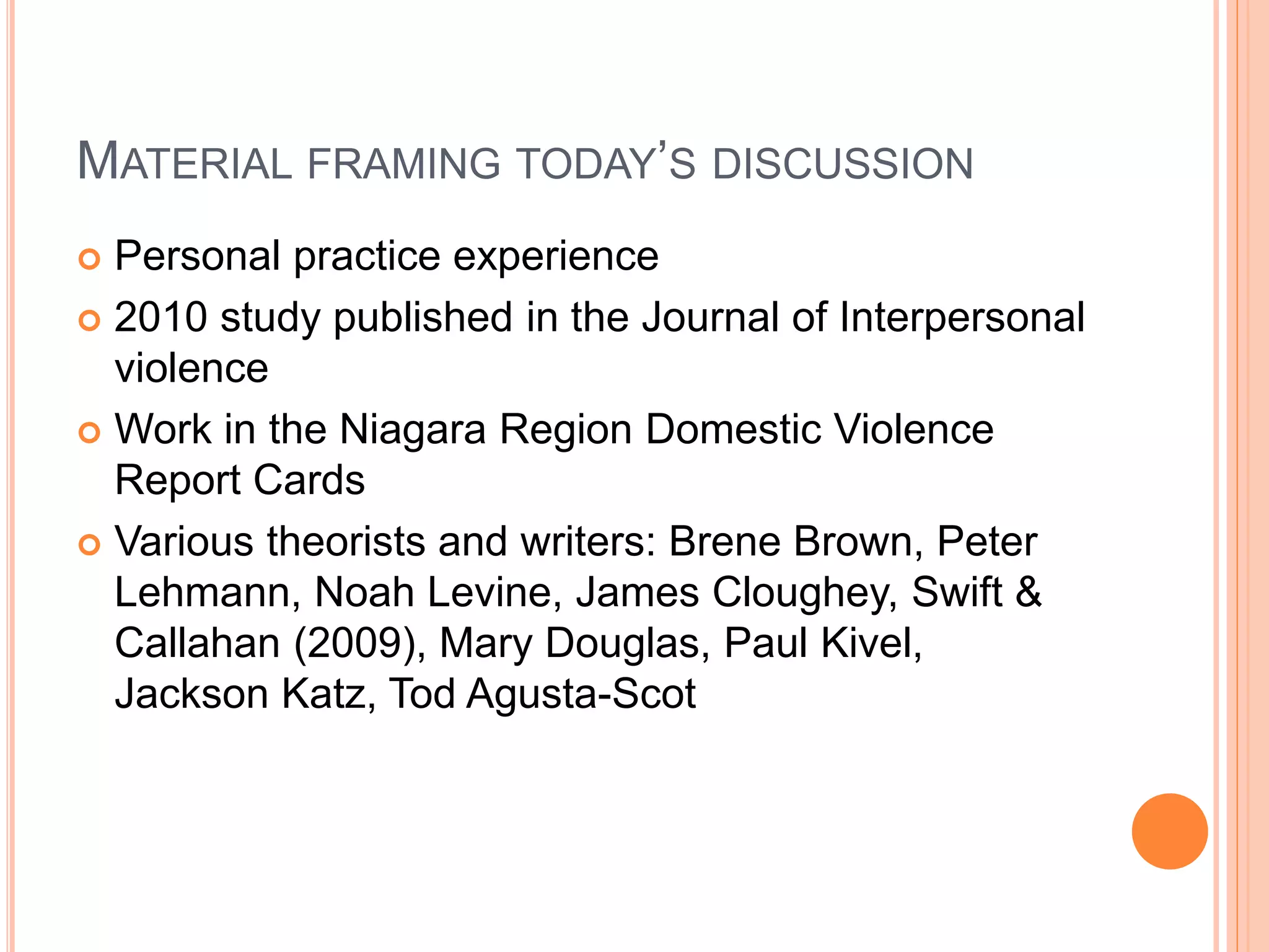 MATERIAL FRAMING TODAY’S DISCUSSION
 Personal practice experience
 2010 study published in the Journal of Interpersonal
violence
 Work in the Niagara Region Domestic Violence
Report Cards
 Various theorists and writers: Brene Brown, Peter
Lehmann, Noah Levine, James Cloughey, Swift &
Callahan (2009), Mary Douglas, Paul Kivel,
Jackson Katz, Tod Agusta-Scot
 