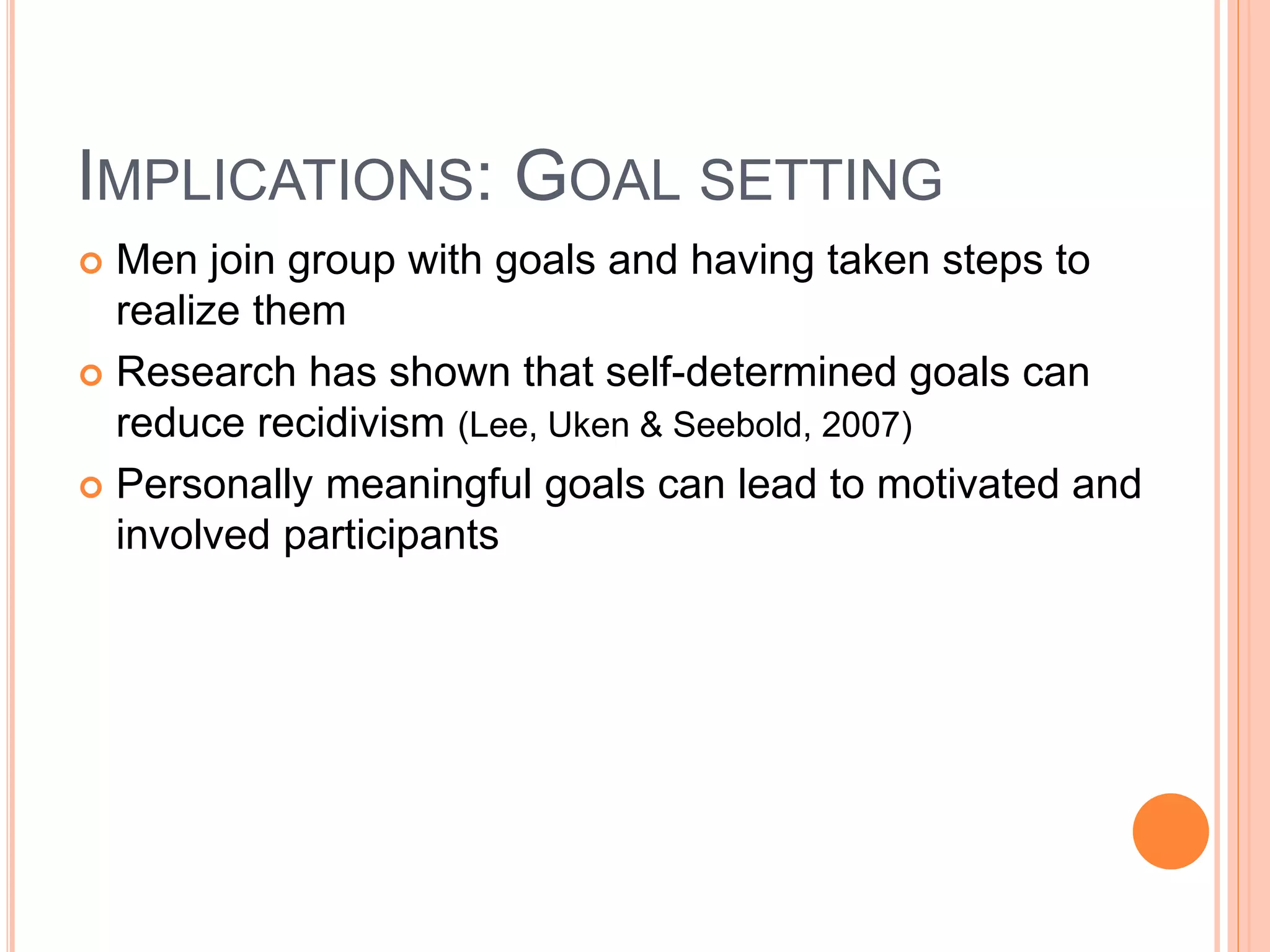 IMPLICATIONS: GOAL SETTING
 Men join group with goals and having taken steps to
realize them
 Research has shown that self-determined goals can
reduce recidivism (Lee, Uken & Seebold, 2007)
 Personally meaningful goals can lead to motivated and
involved participants
 
