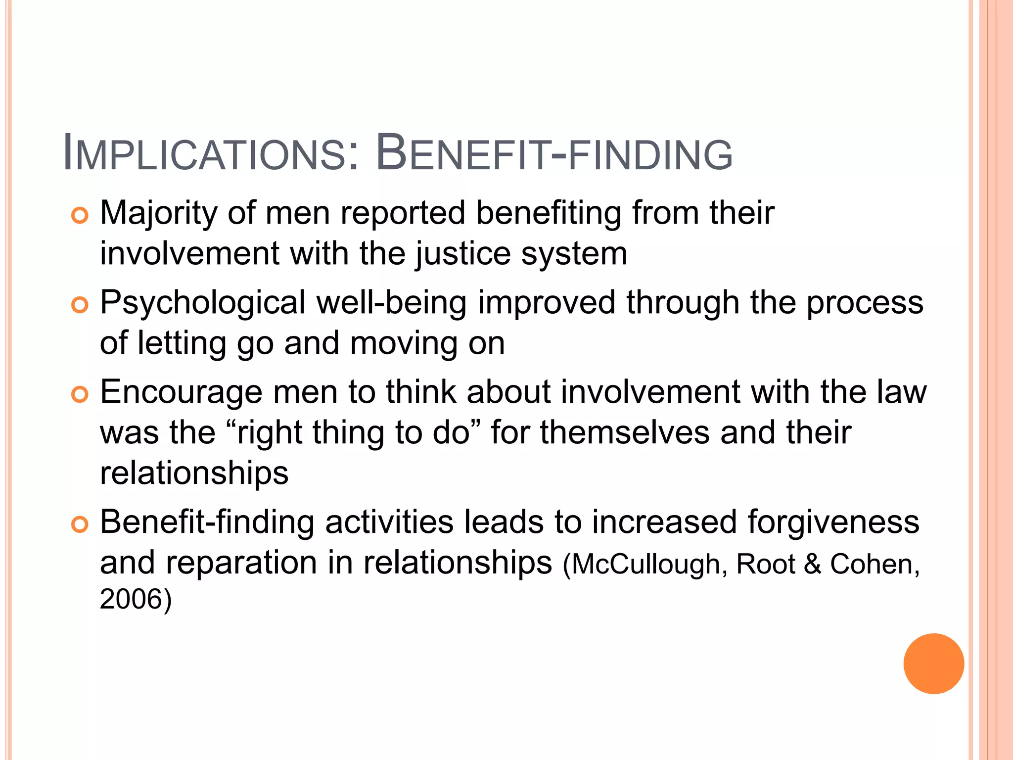 IMPLICATIONS: BENEFIT-FINDING
 Majority of men reported benefiting from their
involvement with the justice system
 Psychological well-being improved through the process
of letting go and moving on
 Encourage men to think about involvement with the law
was the “right thing to do” for themselves and their
relationships
 Benefit-finding activities leads to increased forgiveness
and reparation in relationships (McCullough, Root & Cohen,
2006)
 