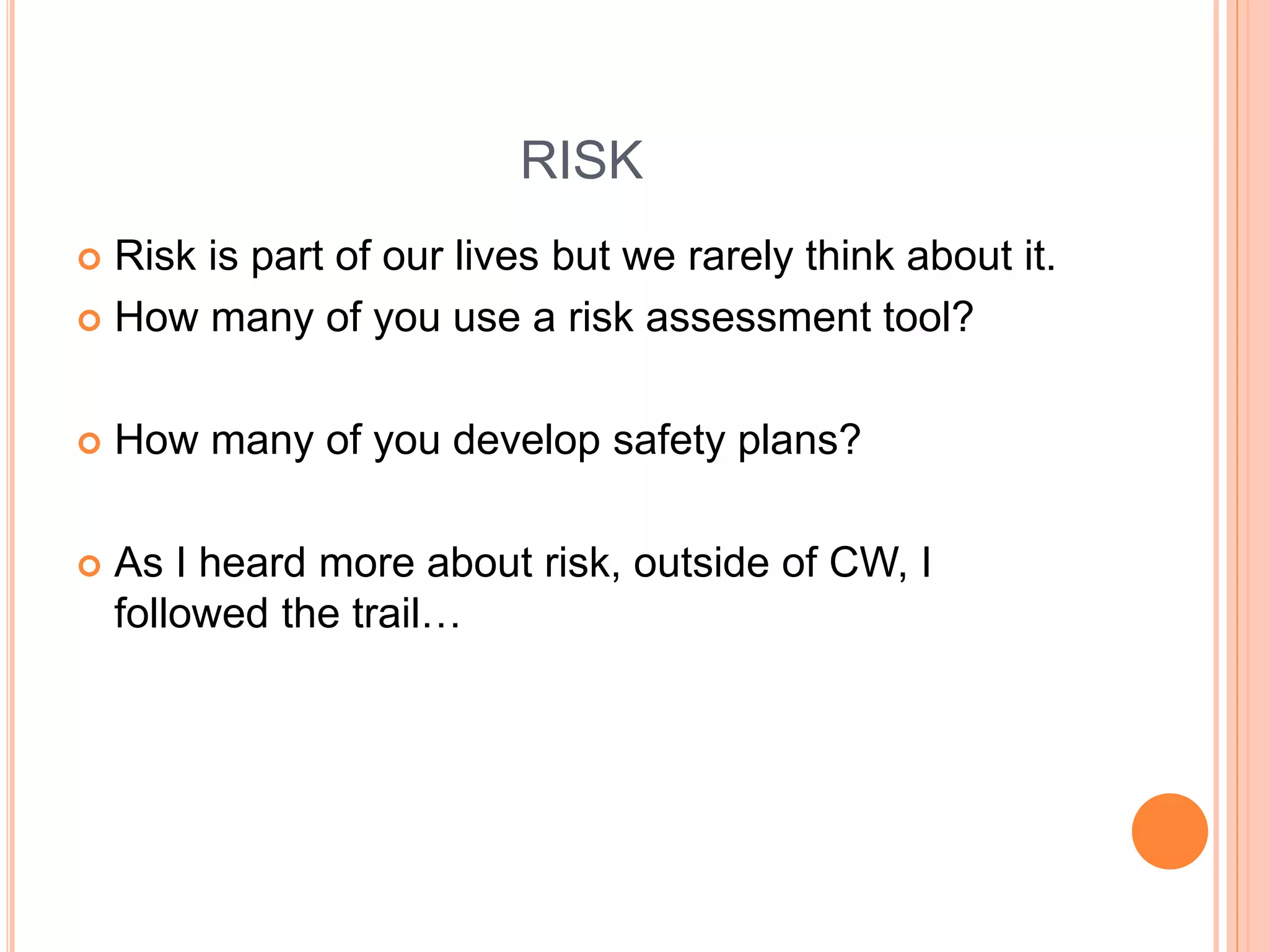 RISK
 Risk is part of our lives but we rarely think about it.
 How many of you use a risk assessment tool?
 How many of you develop safety plans?
 As I heard more about risk, outside of CW, I
followed the trail…
 