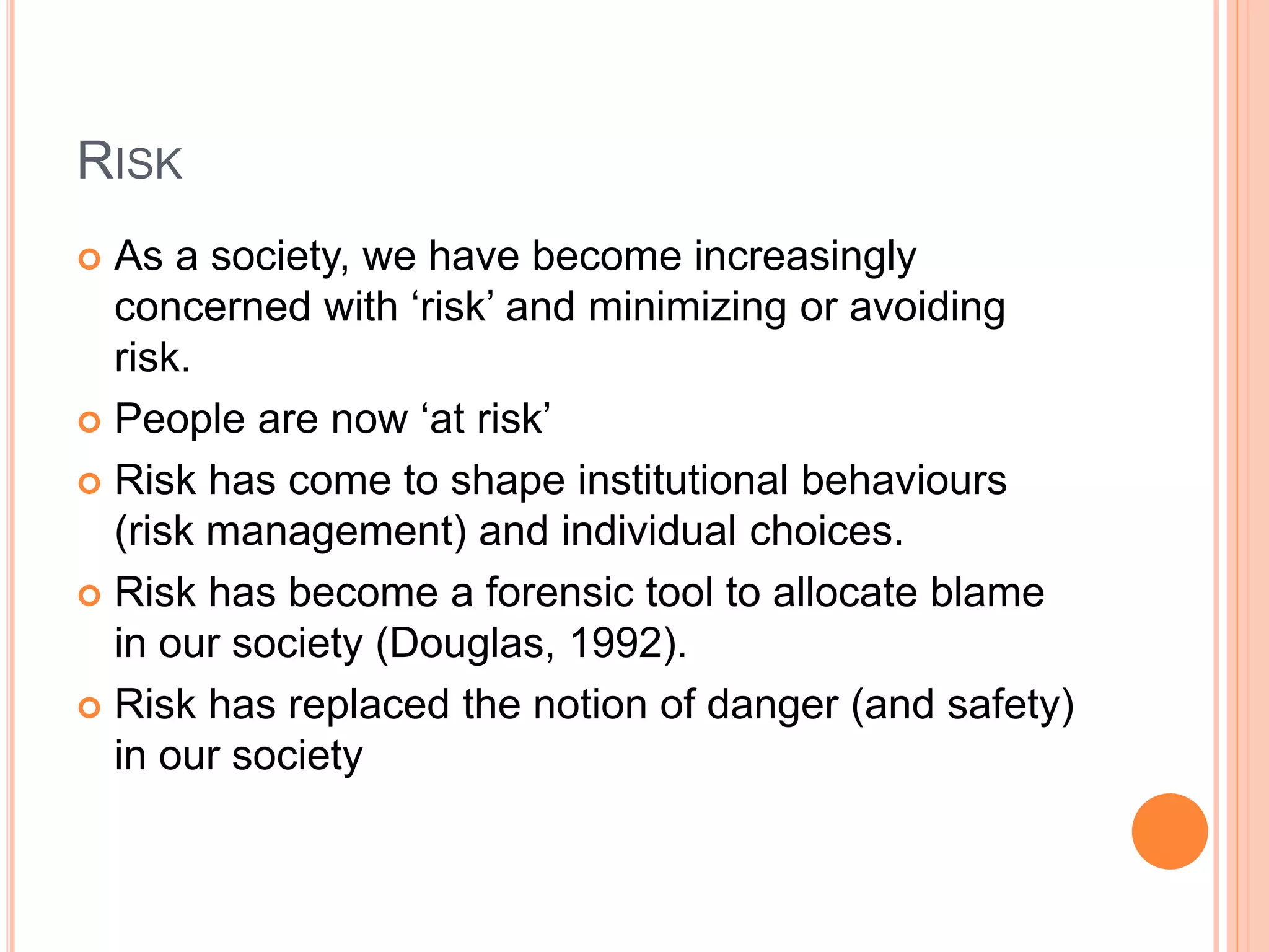RISK
 As a society, we have become increasingly
concerned with ‘risk’ and minimizing or avoiding
risk.
 People are now ‘at risk’
 Risk has come to shape institutional behaviours
(risk management) and individual choices.
 Risk has become a forensic tool to allocate blame
in our society (Douglas, 1992).
 Risk has replaced the notion of danger (and safety)
in our society
 