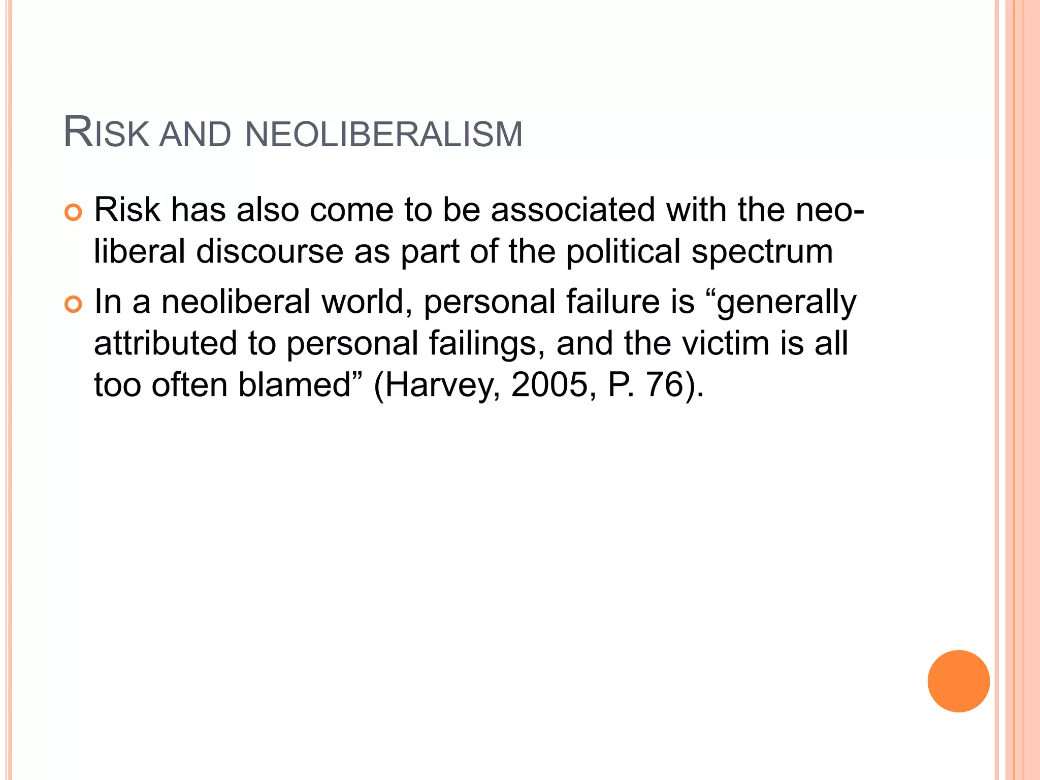 RISK AND NEOLIBERALISM
 Risk has also come to be associated with the neo-
liberal discourse as part of the political spectrum
 In a neoliberal world, personal failure is “generally
attributed to personal failings, and the victim is all
too often blamed” (Harvey, 2005, P. 76).
 