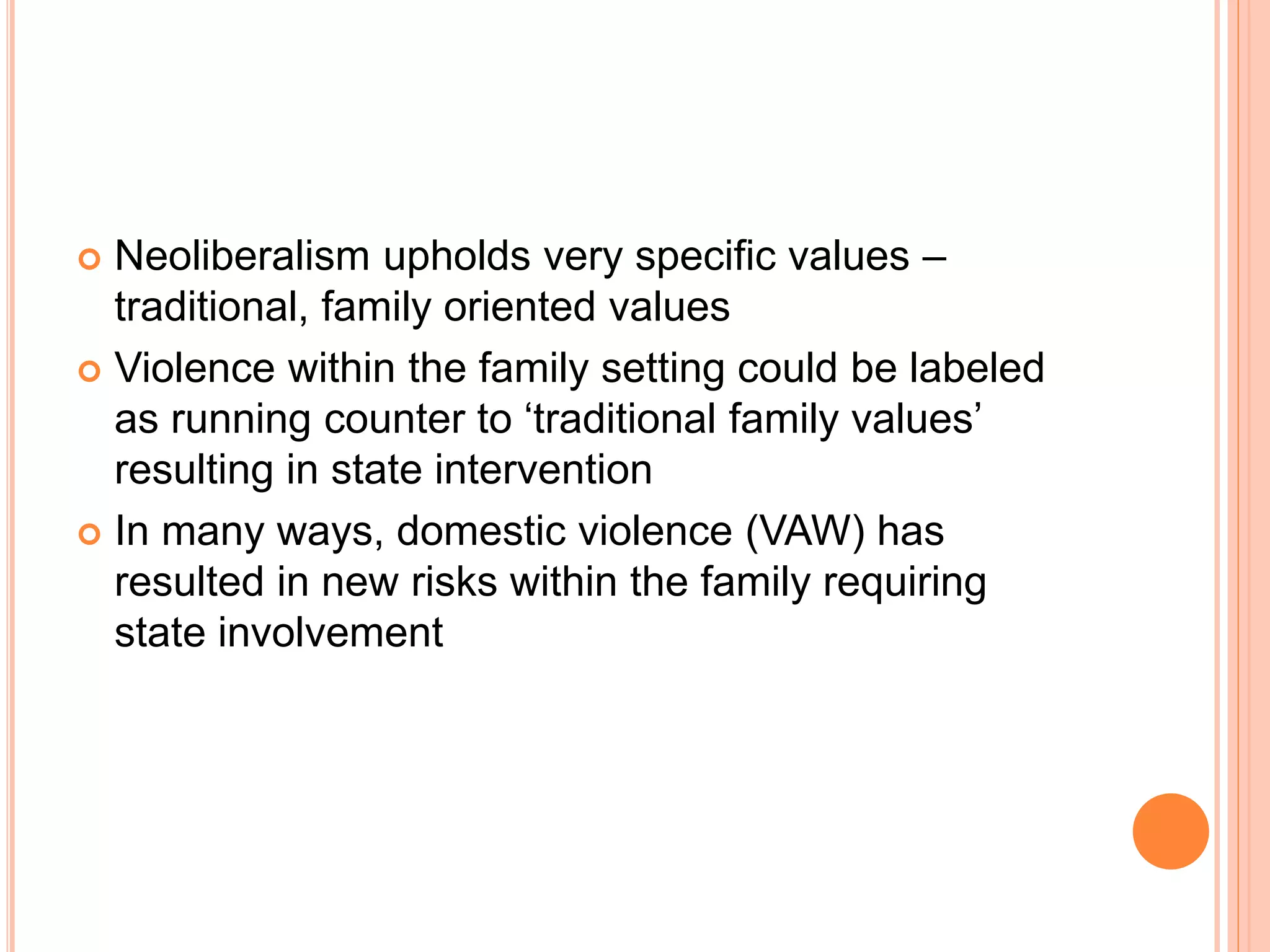  Neoliberalism upholds very specific values –
traditional, family oriented values
 Violence within the family setting could be labeled
as running counter to ‘traditional family values’
resulting in state intervention
 In many ways, domestic violence (VAW) has
resulted in new risks within the family requiring
state involvement
 