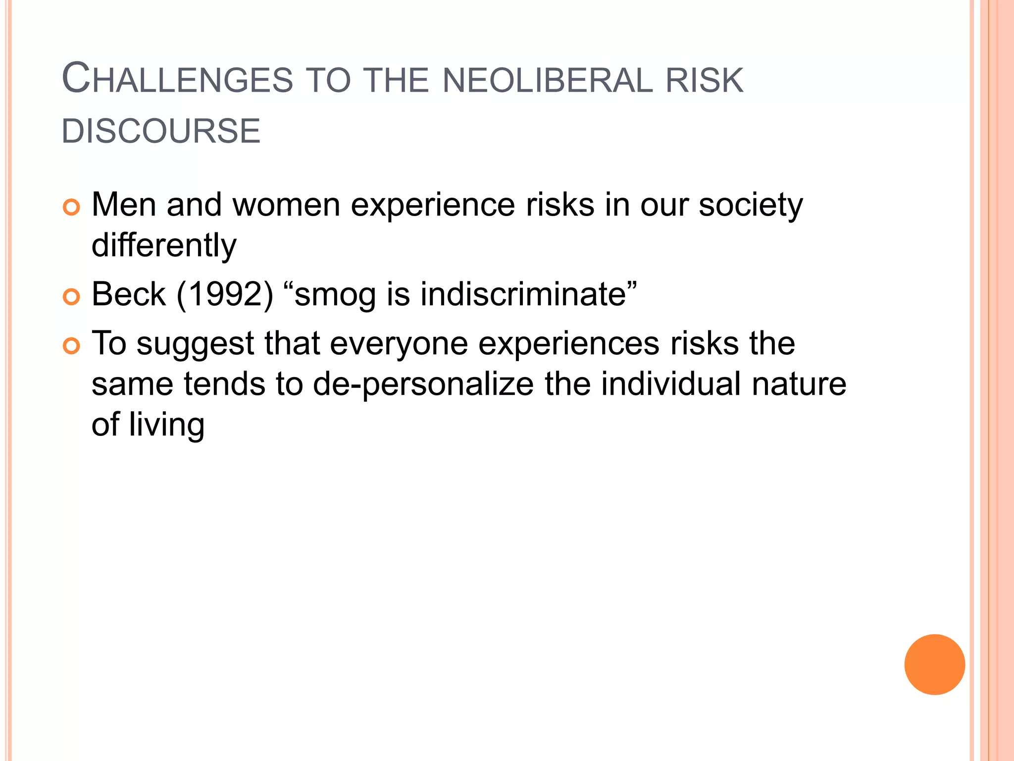 CHALLENGES TO THE NEOLIBERAL RISK
DISCOURSE
 Men and women experience risks in our society
differently
 Beck (1992) “smog is indiscriminate”
 To suggest that everyone experiences risks the
same tends to de-personalize the individual nature
of living
 