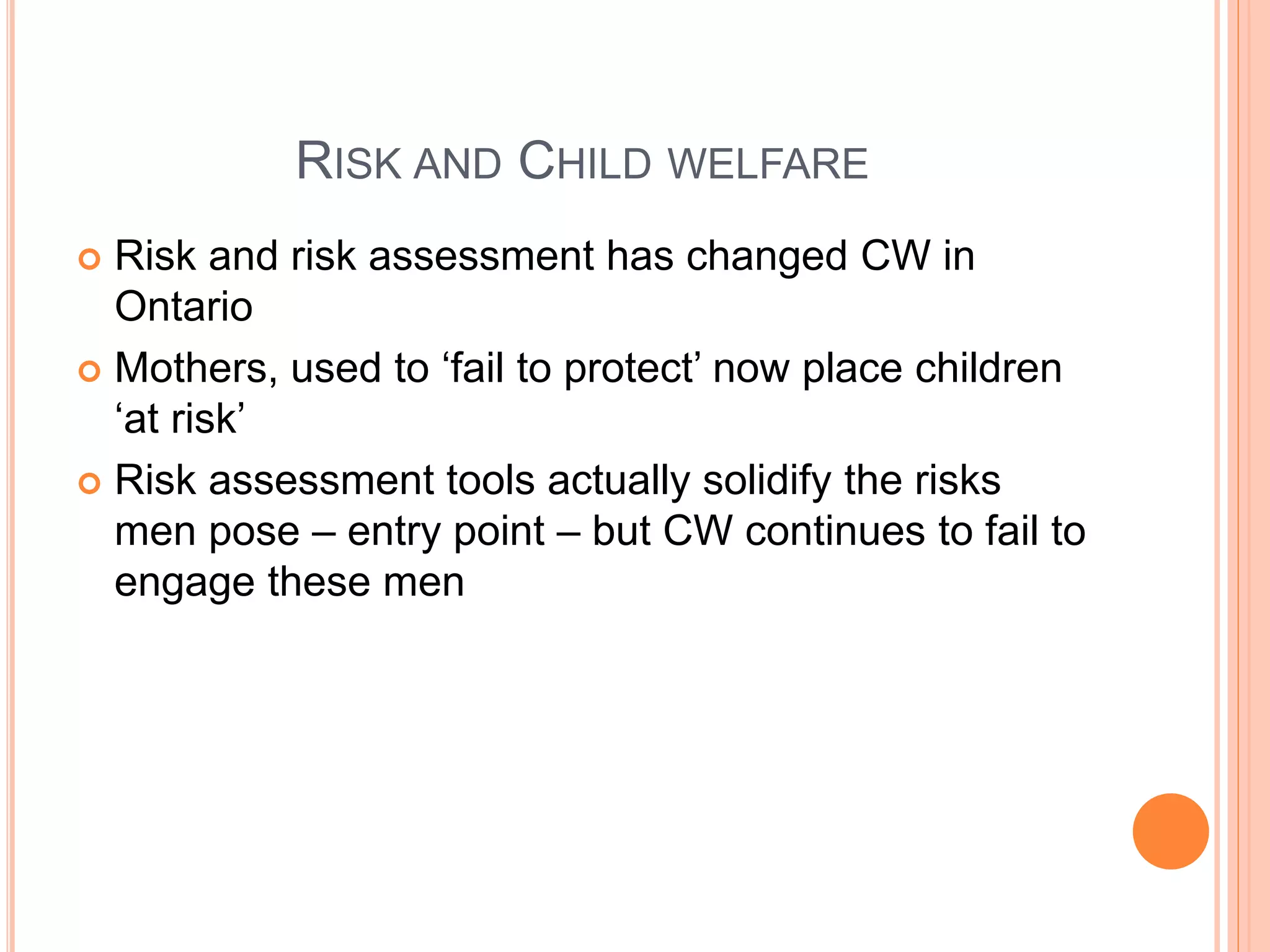 RISK AND CHILD WELFARE
 Risk and risk assessment has changed CW in
Ontario
 Mothers, used to ‘fail to protect’ now place children
‘at risk’
 Risk assessment tools actually solidify the risks
men pose – entry point – but CW continues to fail to
engage these men
 