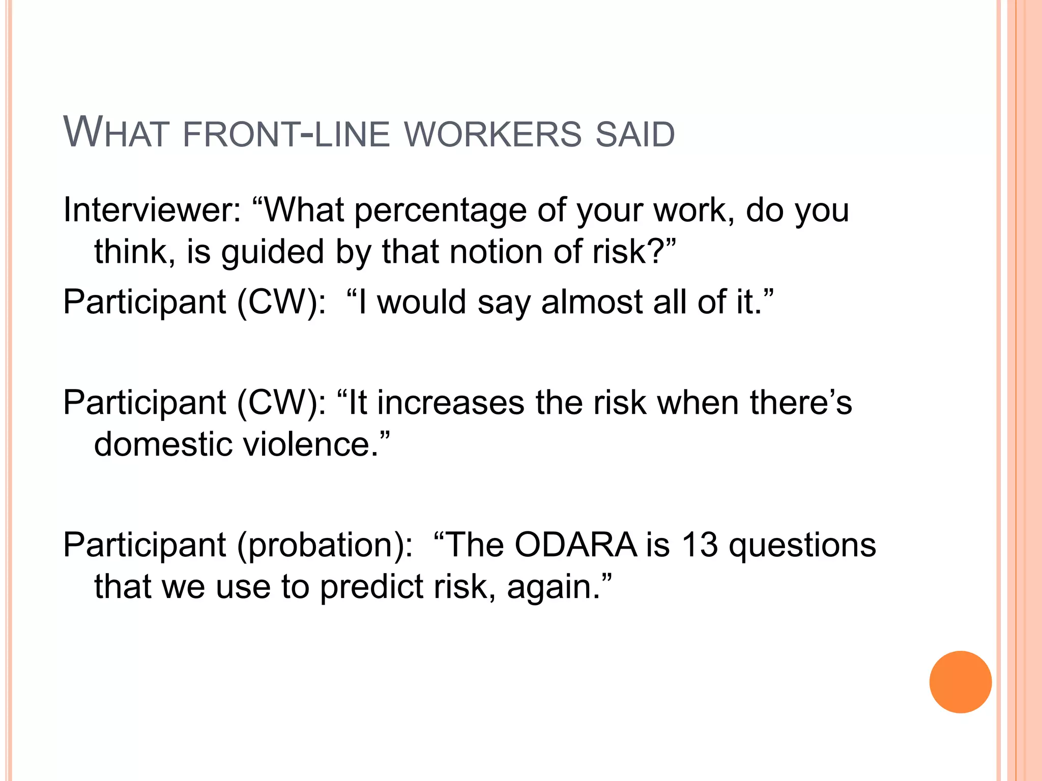 WHAT FRONT-LINE WORKERS SAID
Interviewer: “What percentage of your work, do you
think, is guided by that notion of risk?”
Participant (CW): “I would say almost all of it.”
Participant (CW): “It increases the risk when there’s
domestic violence.”
Participant (probation): “The ODARA is 13 questions
that we use to predict risk, again.”
 