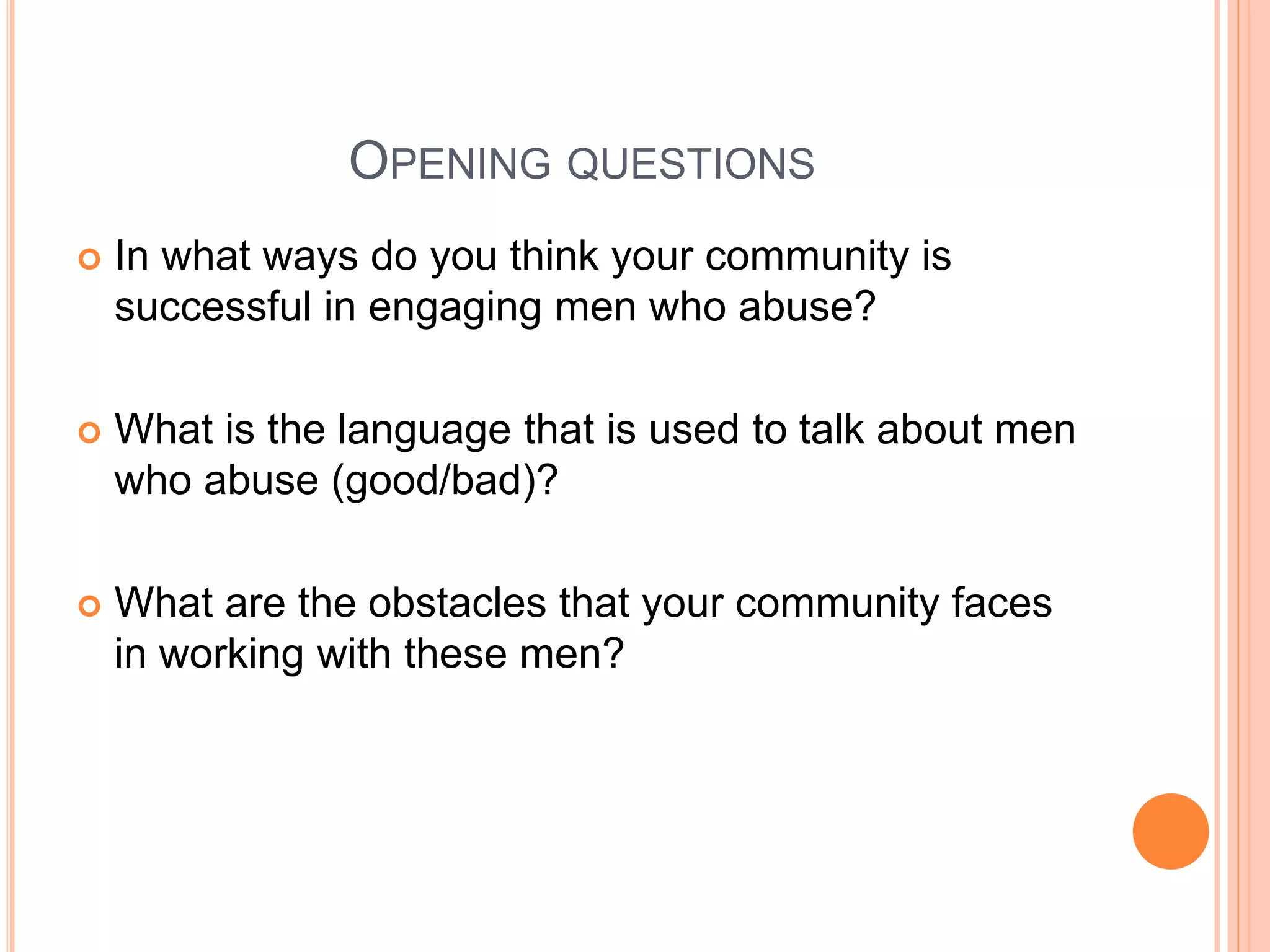 OPENING QUESTIONS
 In what ways do you think your community is
successful in engaging men who abuse?
 What is the language that is used to talk about men
who abuse (good/bad)?
 What are the obstacles that your community faces
in working with these men?
 
