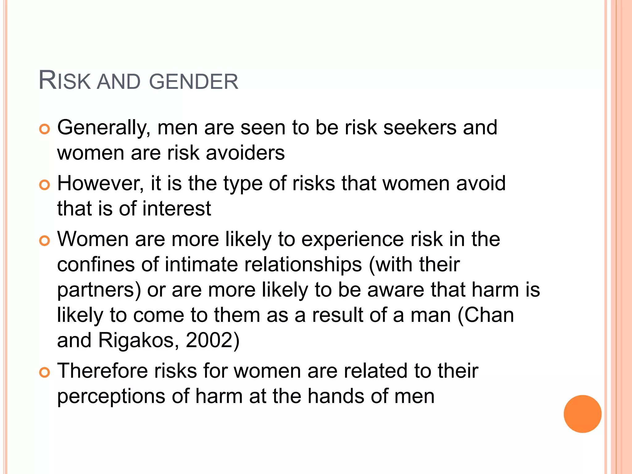 RISK AND GENDER
 Generally, men are seen to be risk seekers and
women are risk avoiders
 However, it is the type of risks that women avoid
that is of interest
 Women are more likely to experience risk in the
confines of intimate relationships (with their
partners) or are more likely to be aware that harm is
likely to come to them as a result of a man (Chan
and Rigakos, 2002)
 Therefore risks for women are related to their
perceptions of harm at the hands of men
 