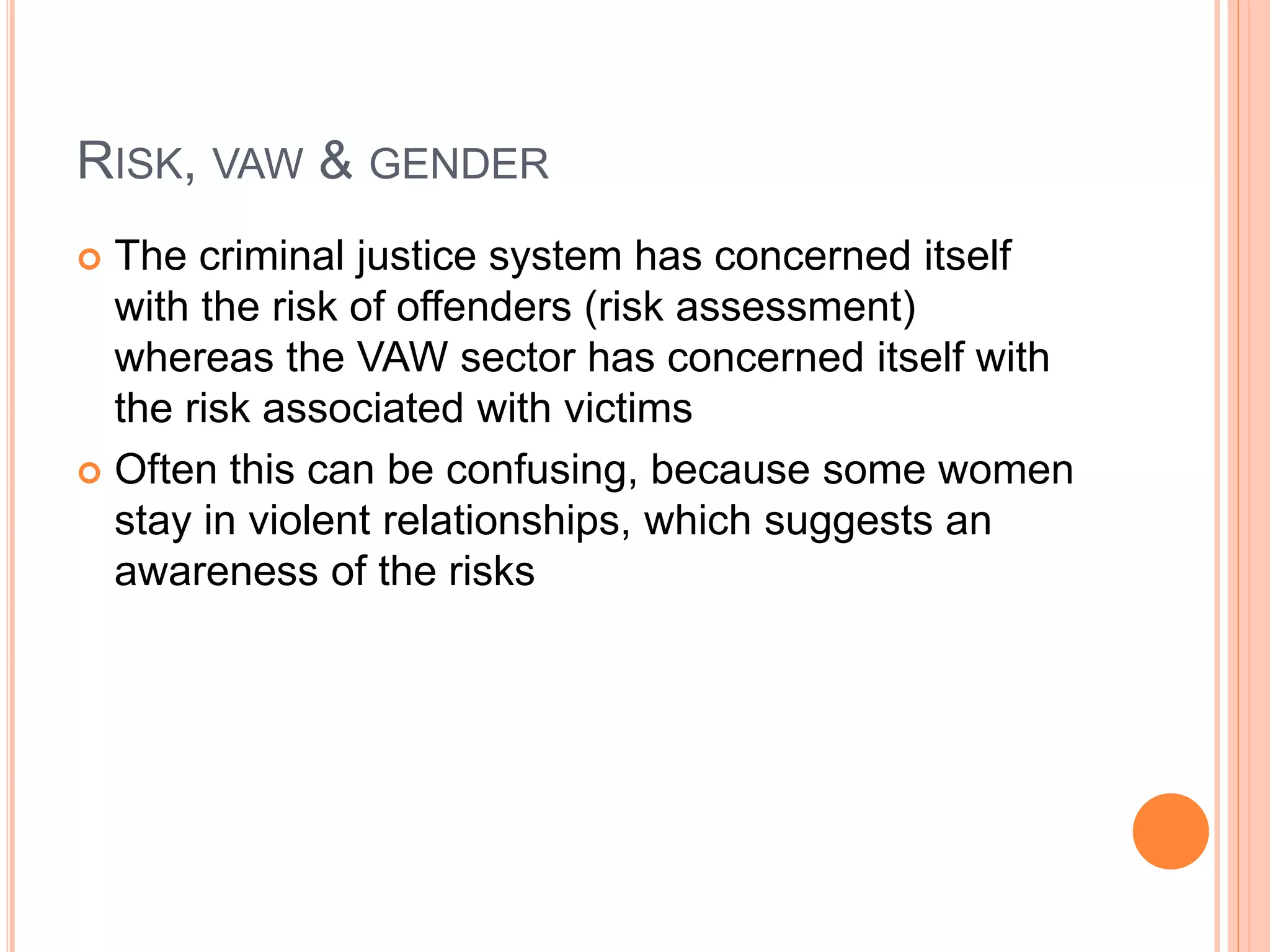 RISK, VAW & GENDER
 The criminal justice system has concerned itself
with the risk of offenders (risk assessment)
whereas the VAW sector has concerned itself with
the risk associated with victims
 Often this can be confusing, because some women
stay in violent relationships, which suggests an
awareness of the risks
 