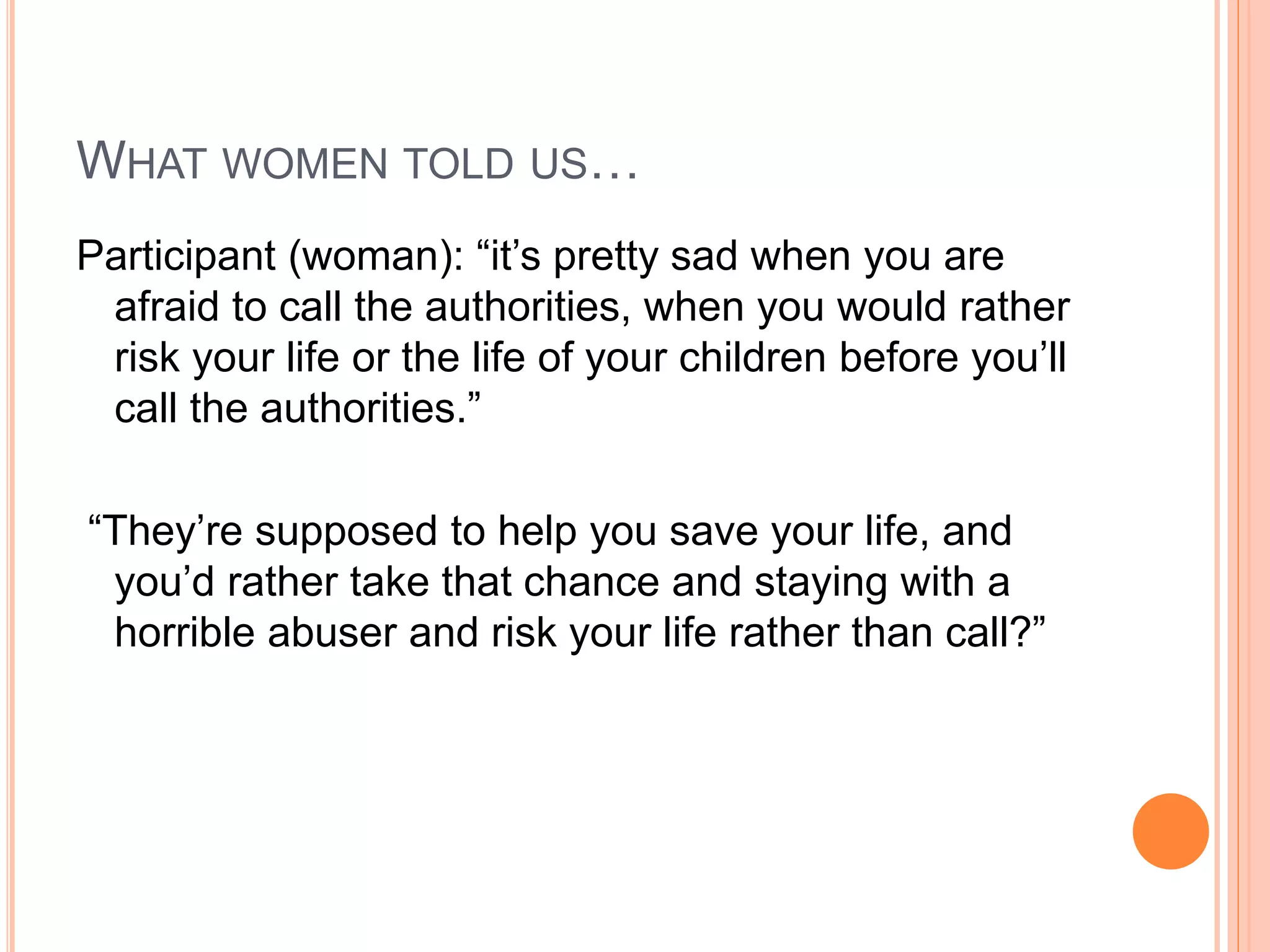 WHAT WOMEN TOLD US…
Participant (woman): “it’s pretty sad when you are
afraid to call the authorities, when you would rather
risk your life or the life of your children before you’ll
call the authorities.”
“They’re supposed to help you save your life, and
you’d rather take that chance and staying with a
horrible abuser and risk your life rather than call?”
 