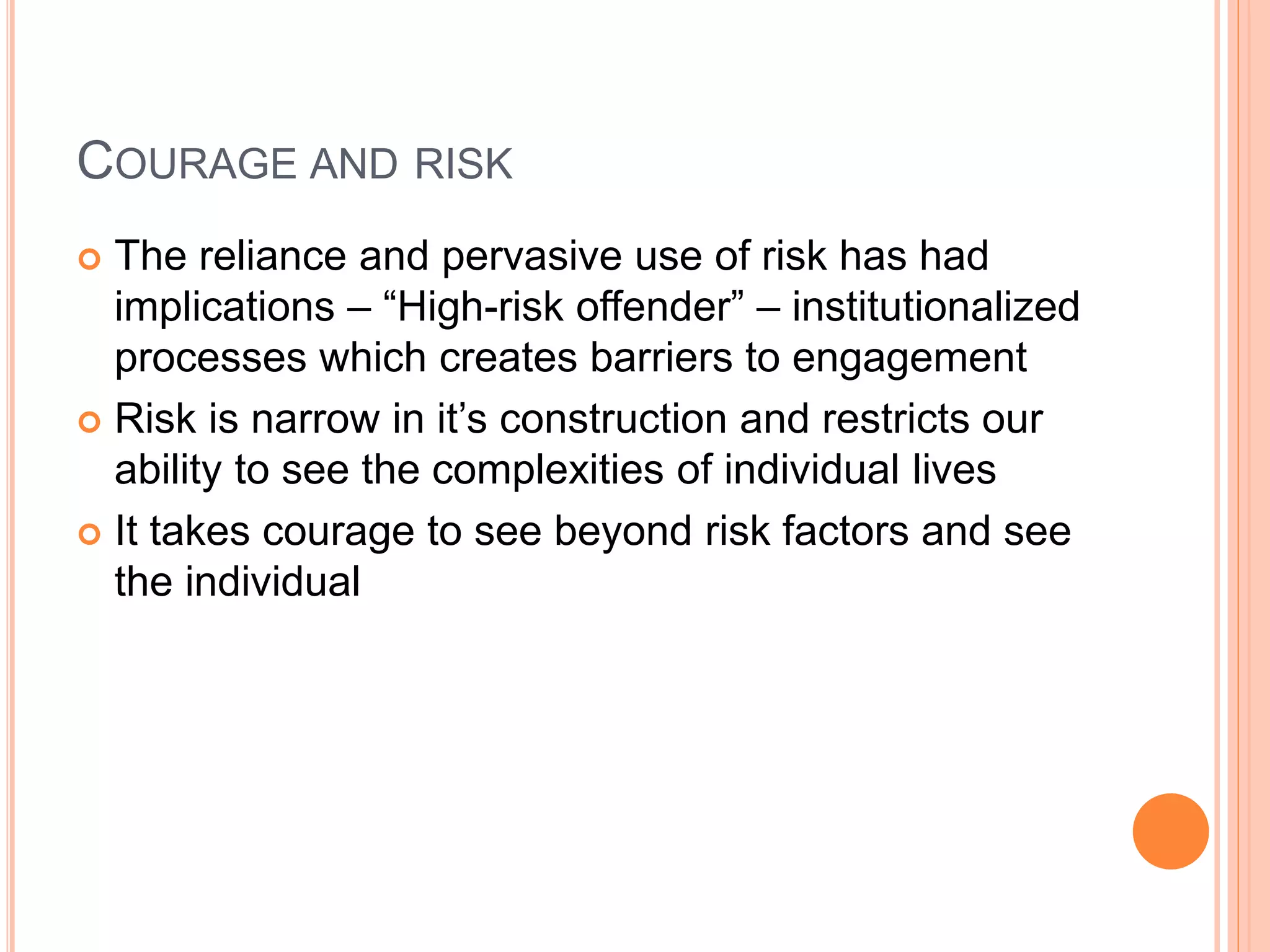 COURAGE AND RISK
 The reliance and pervasive use of risk has had
implications – “High-risk offender” – institutionalized
processes which creates barriers to engagement
 Risk is narrow in it’s construction and restricts our
ability to see the complexities of individual lives
 It takes courage to see beyond risk factors and see
the individual
 