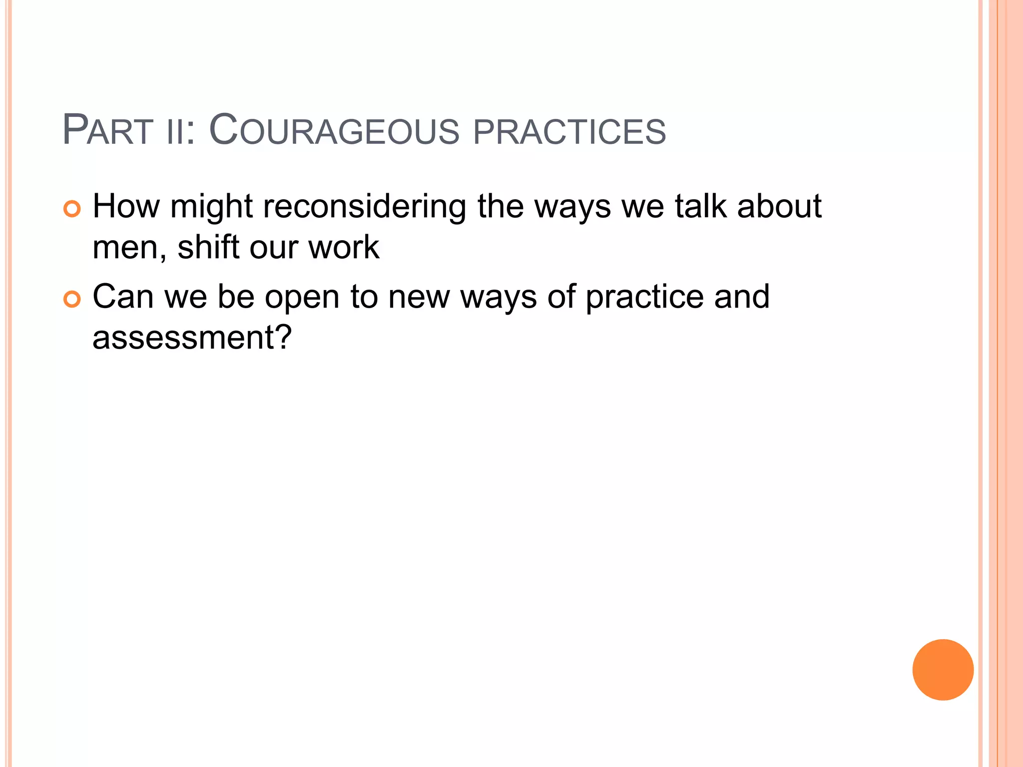 PART II: COURAGEOUS PRACTICES
 How might reconsidering the ways we talk about
men, shift our work
 Can we be open to new ways of practice and
assessment?
 