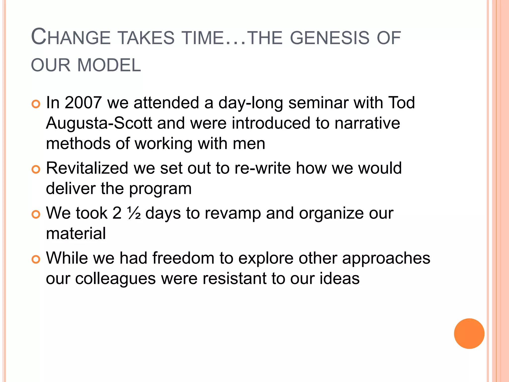 CHANGE TAKES TIME…THE GENESIS OF
OUR MODEL
 In 2007 we attended a day-long seminar with Tod
Augusta-Scott and were introduced to narrative
methods of working with men
 Revitalized we set out to re-write how we would
deliver the program
 We took 2 ½ days to revamp and organize our
material
 While we had freedom to explore other approaches
our colleagues were resistant to our ideas
 