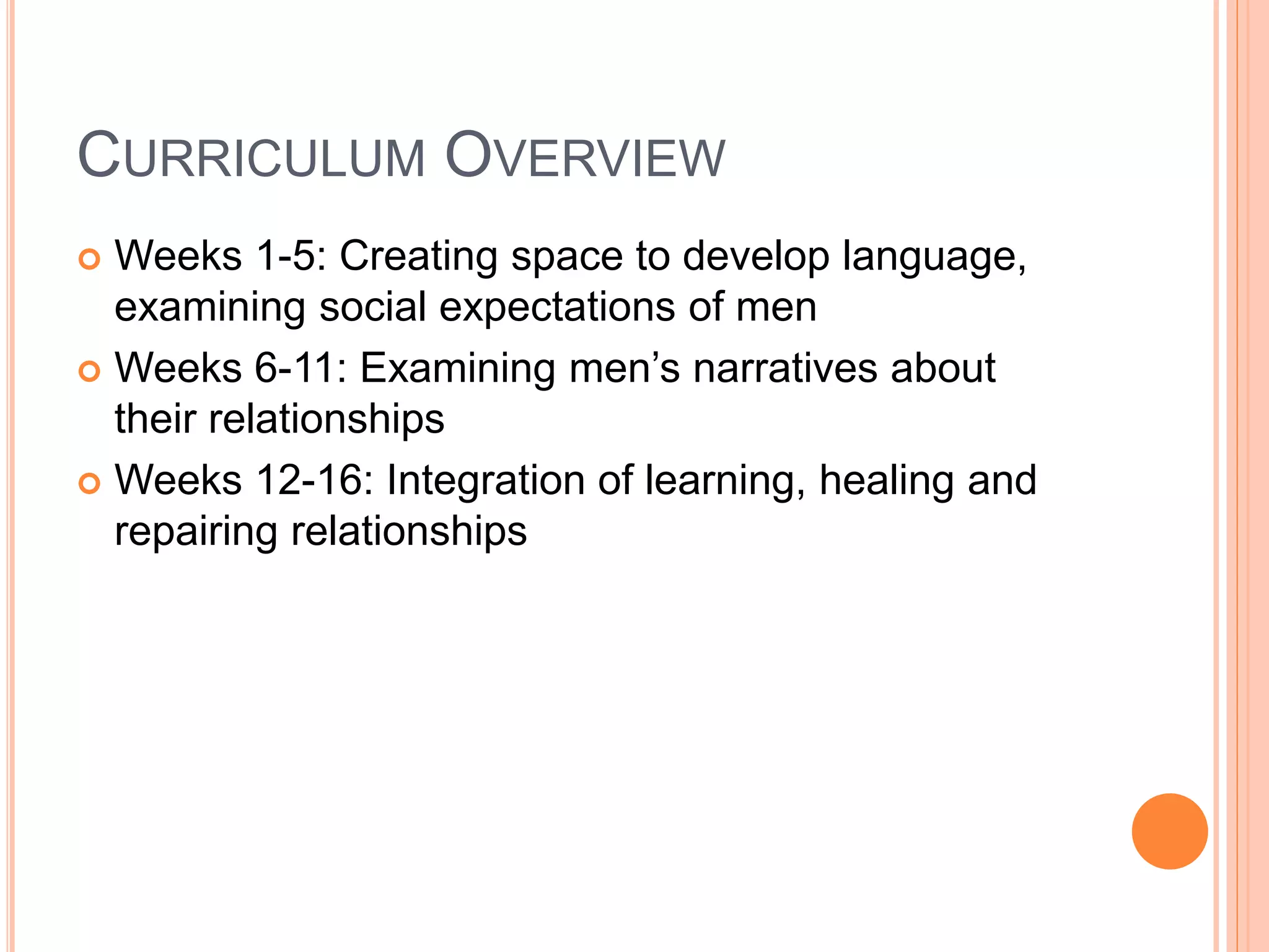 CURRICULUM OVERVIEW
 Weeks 1-5: Creating space to develop language,
examining social expectations of men
 Weeks 6-11: Examining men’s narratives about
their relationships
 Weeks 12-16: Integration of learning, healing and
repairing relationships
 