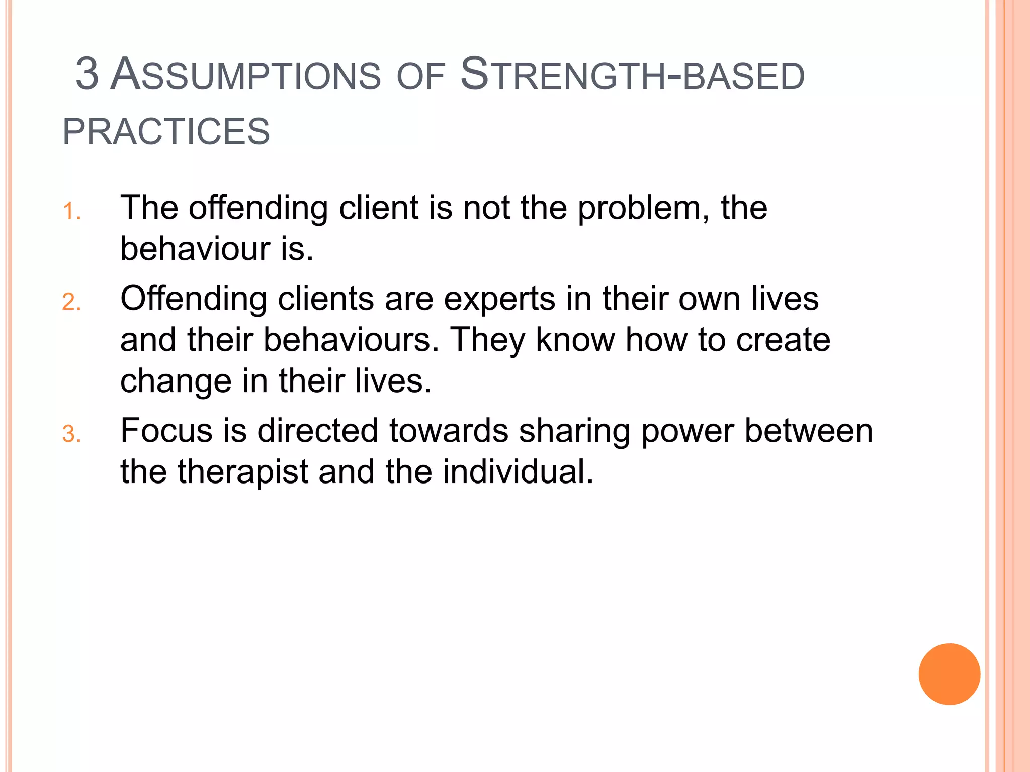 3 ASSUMPTIONS OF STRENGTH-BASED
PRACTICES
1. The offending client is not the problem, the
behaviour is.
2. Offending clients are experts in their own lives
and their behaviours. They know how to create
change in their lives.
3. Focus is directed towards sharing power between
the therapist and the individual.
 