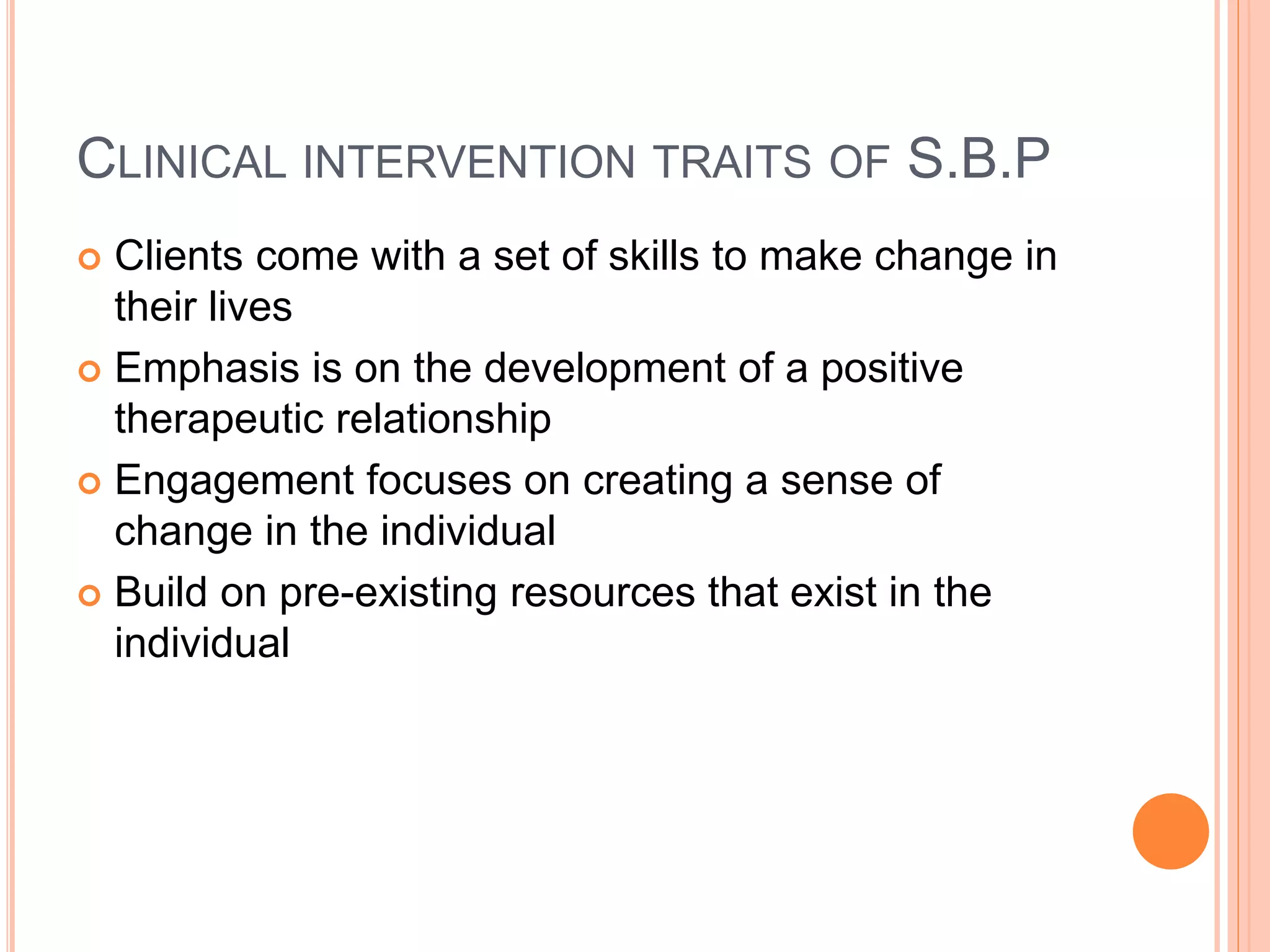 CLINICAL INTERVENTION TRAITS OF S.B.P
 Clients come with a set of skills to make change in
their lives
 Emphasis is on the development of a positive
therapeutic relationship
 Engagement focuses on creating a sense of
change in the individual
 Build on pre-existing resources that exist in the
individual
 