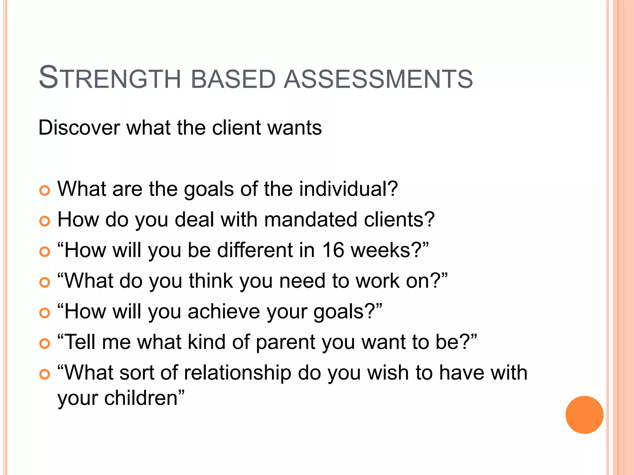 STRENGTH BASED ASSESSMENTS
Discover what the client wants
 What are the goals of the individual?
 How do you deal with mandated clients?
 “How will you be different in 16 weeks?”
 “What do you think you need to work on?”
 “How will you achieve your goals?”
 “Tell me what kind of parent you want to be?”
 “What sort of relationship do you wish to have with
your children”
 