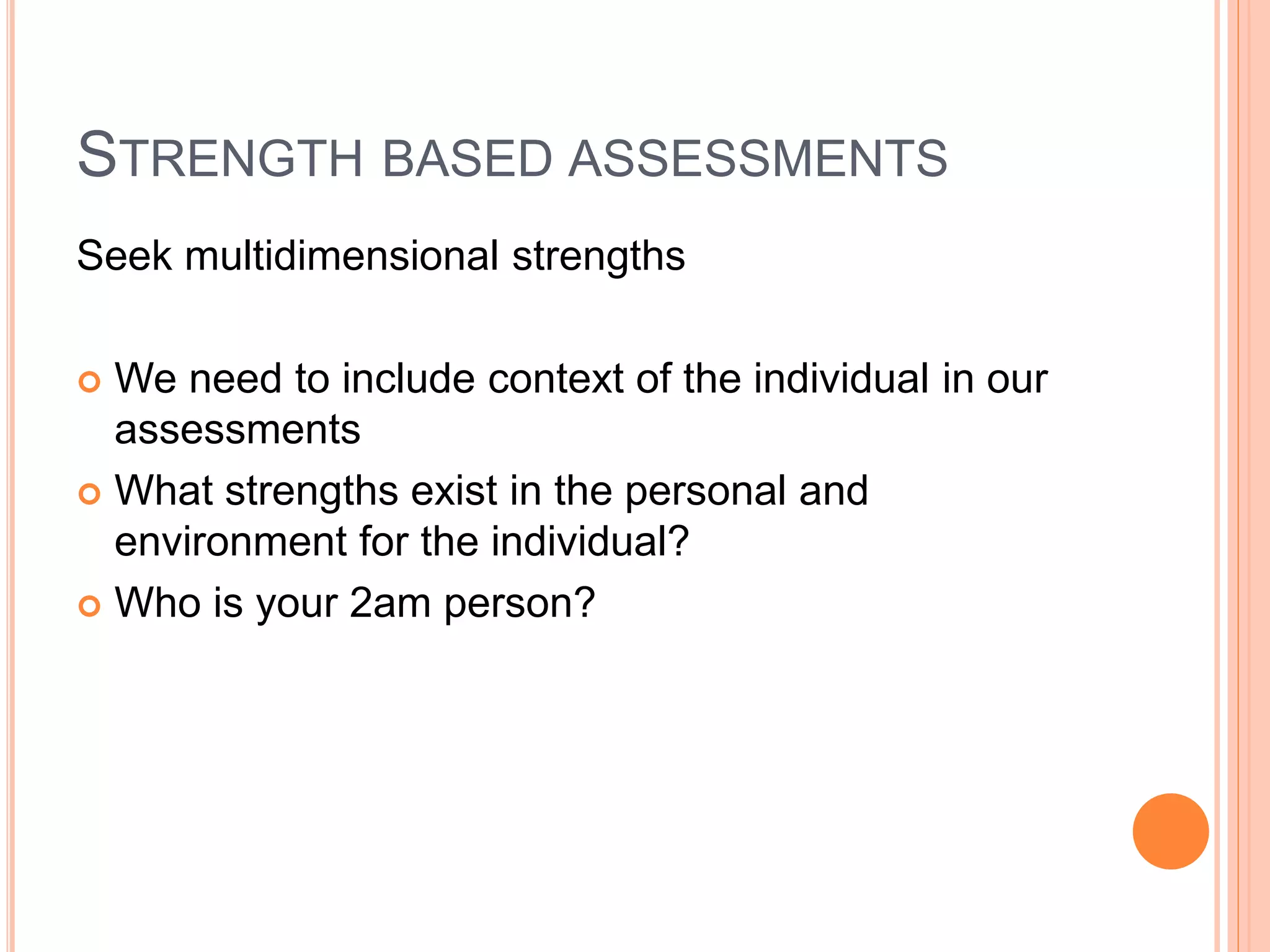 STRENGTH BASED ASSESSMENTS
Seek multidimensional strengths
 We need to include context of the individual in our
assessments
 What strengths exist in the personal and
environment for the individual?
 Who is your 2am person?
 