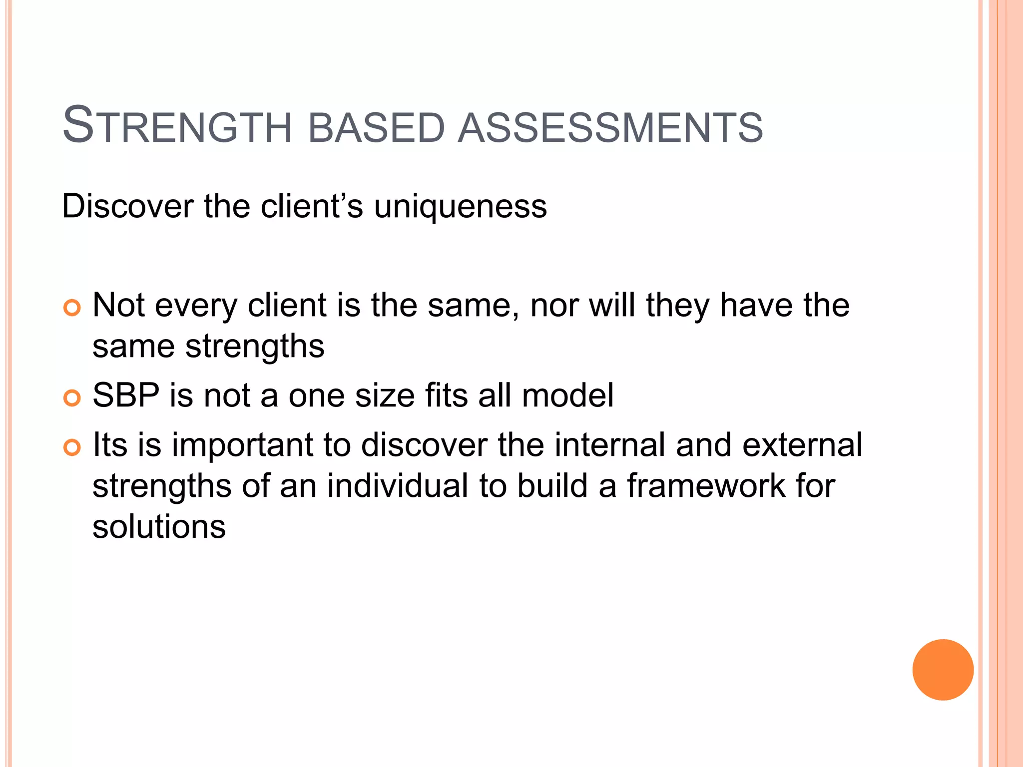 STRENGTH BASED ASSESSMENTS
Discover the client’s uniqueness
 Not every client is the same, nor will they have the
same strengths
 SBP is not a one size fits all model
 Its is important to discover the internal and external
strengths of an individual to build a framework for
solutions
 