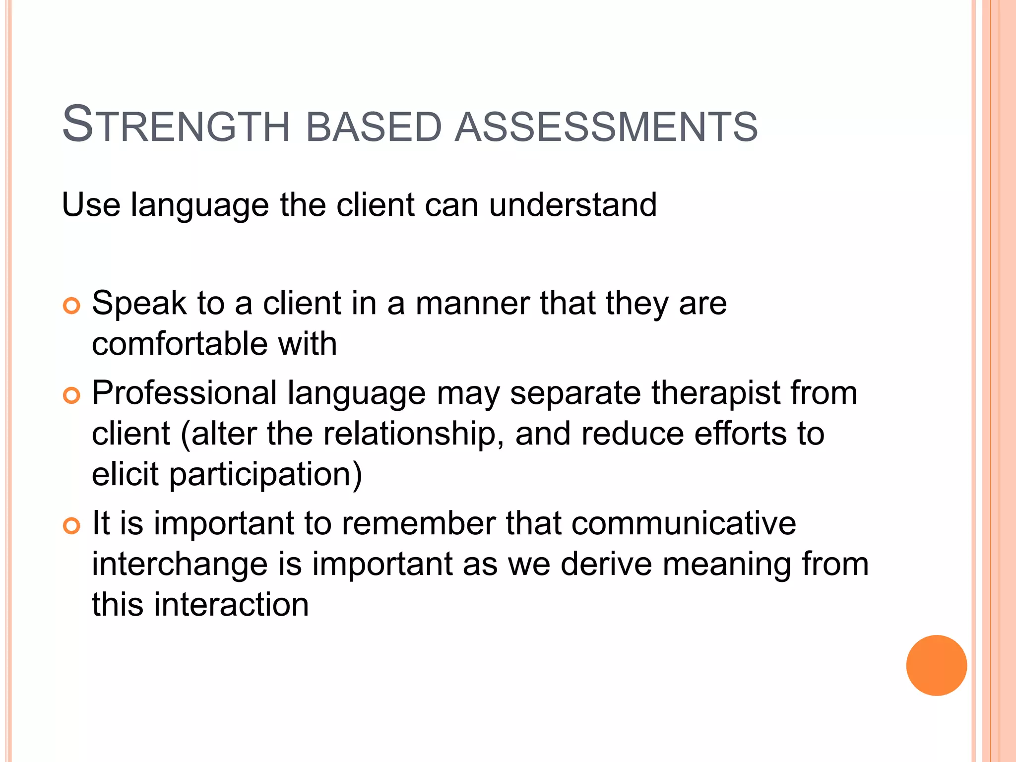 STRENGTH BASED ASSESSMENTS
Use language the client can understand
 Speak to a client in a manner that they are
comfortable with
 Professional language may separate therapist from
client (alter the relationship, and reduce efforts to
elicit participation)
 It is important to remember that communicative
interchange is important as we derive meaning from
this interaction
 