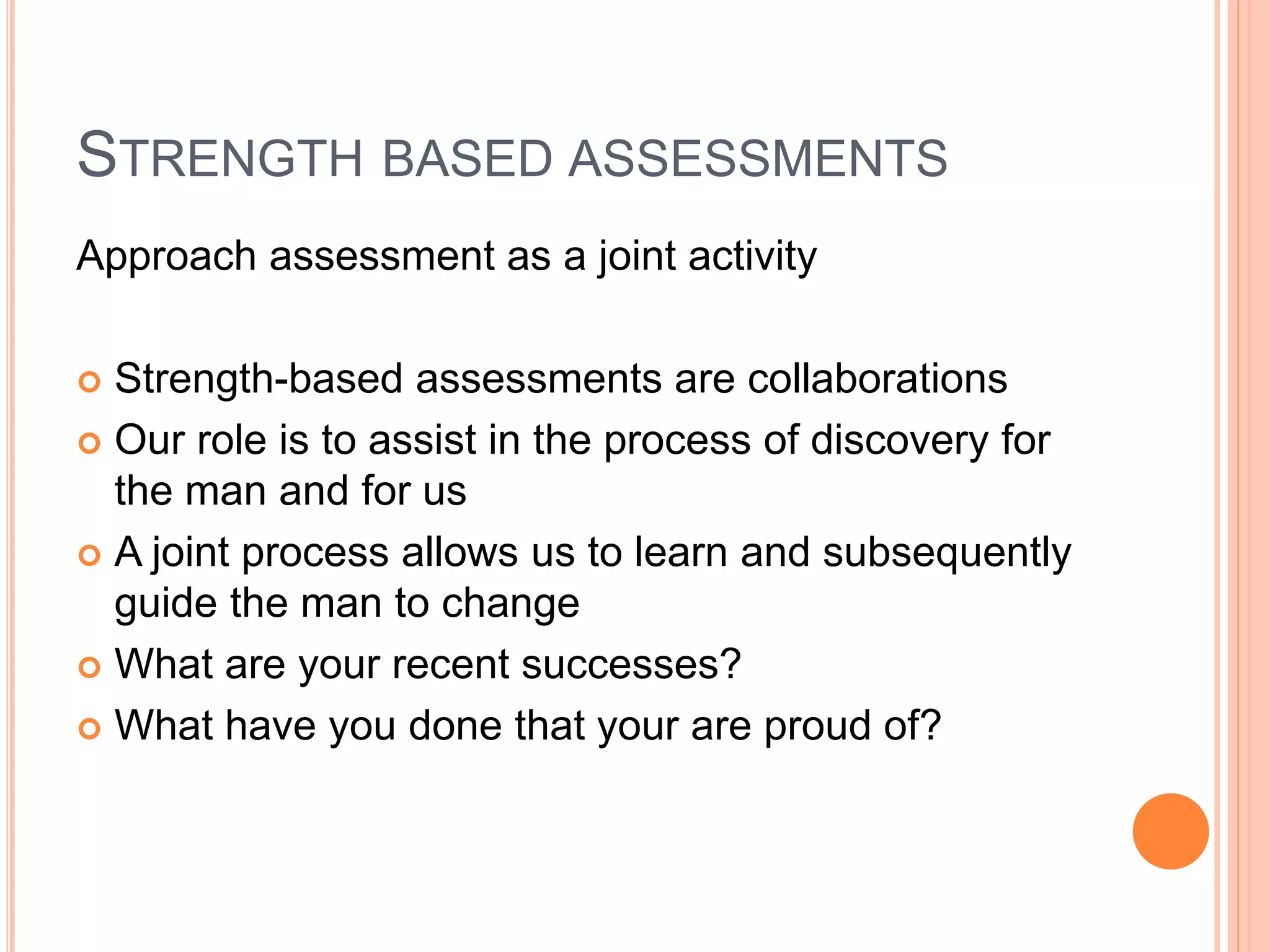 STRENGTH BASED ASSESSMENTS
Approach assessment as a joint activity
 Strength-based assessments are collaborations
 Our role is to assist in the process of discovery for
the man and for us
 A joint process allows us to learn and subsequently
guide the man to change
 What are your recent successes?
 What have you done that your are proud of?
 