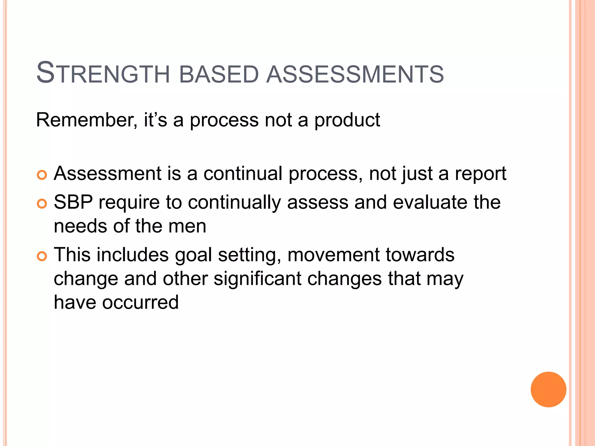 STRENGTH BASED ASSESSMENTS
Remember, it’s a process not a product
 Assessment is a continual process, not just a report
 SBP require to continually assess and evaluate the
needs of the men
 This includes goal setting, movement towards
change and other significant changes that may
have occurred
 