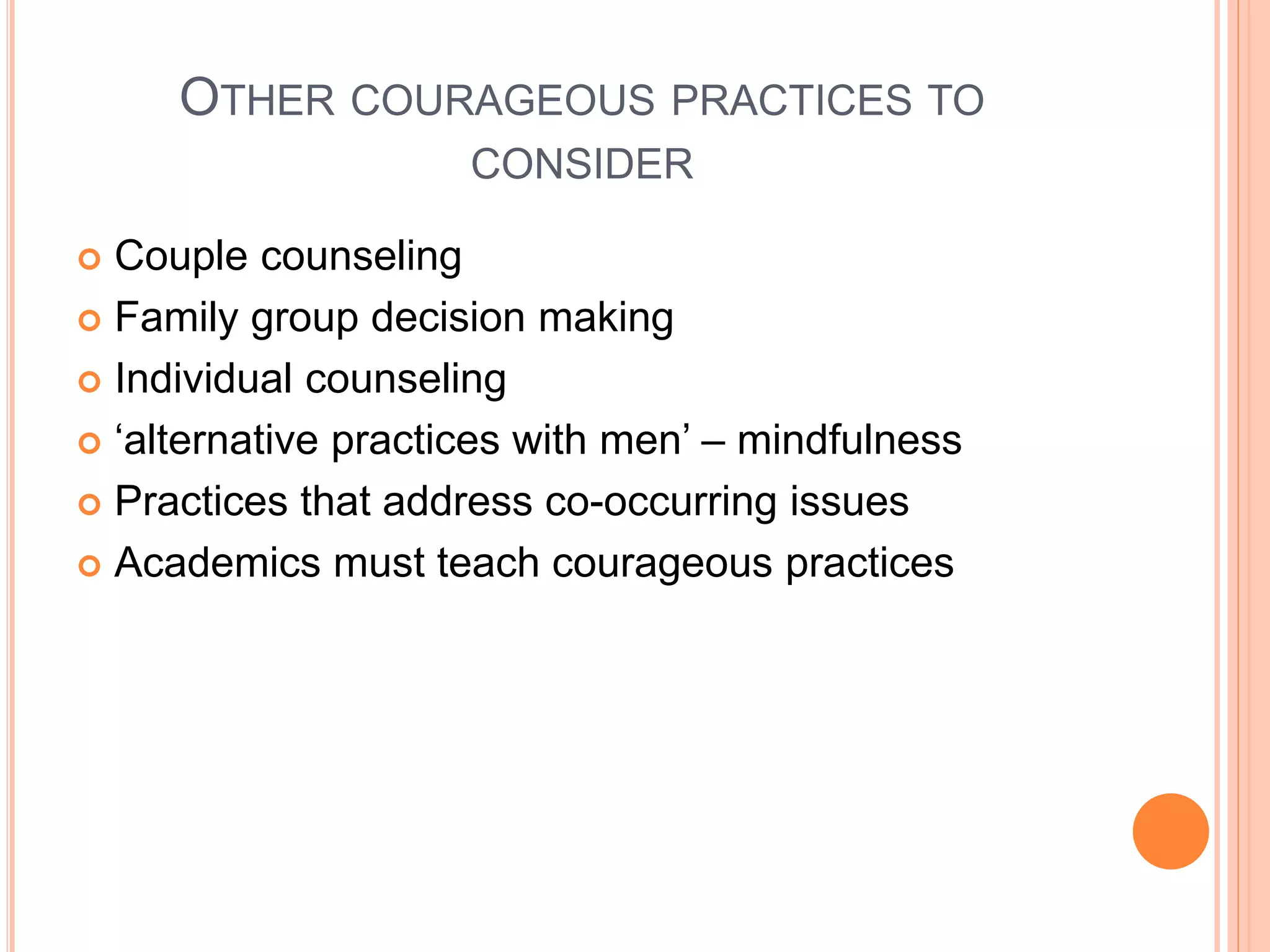 OTHER COURAGEOUS PRACTICES TO
CONSIDER
 Couple counseling
 Family group decision making
 Individual counseling
 ‘alternative practices with men’ – mindfulness
 Practices that address co-occurring issues
 Academics must teach courageous practices
 