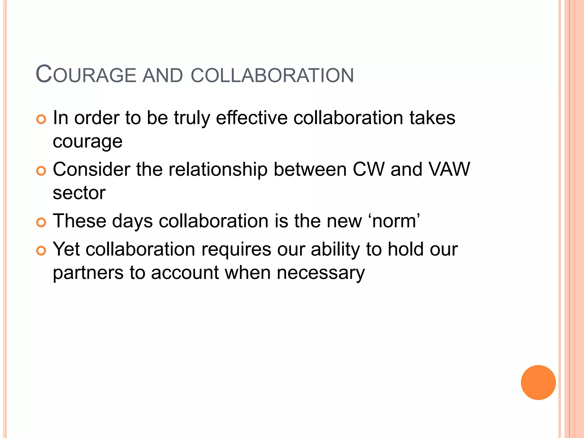 COURAGE AND COLLABORATION
 In order to be truly effective collaboration takes
courage
 Consider the relationship between CW and VAW
sector
 These days collaboration is the new ‘norm’
 Yet collaboration requires our ability to hold our
partners to account when necessary
 