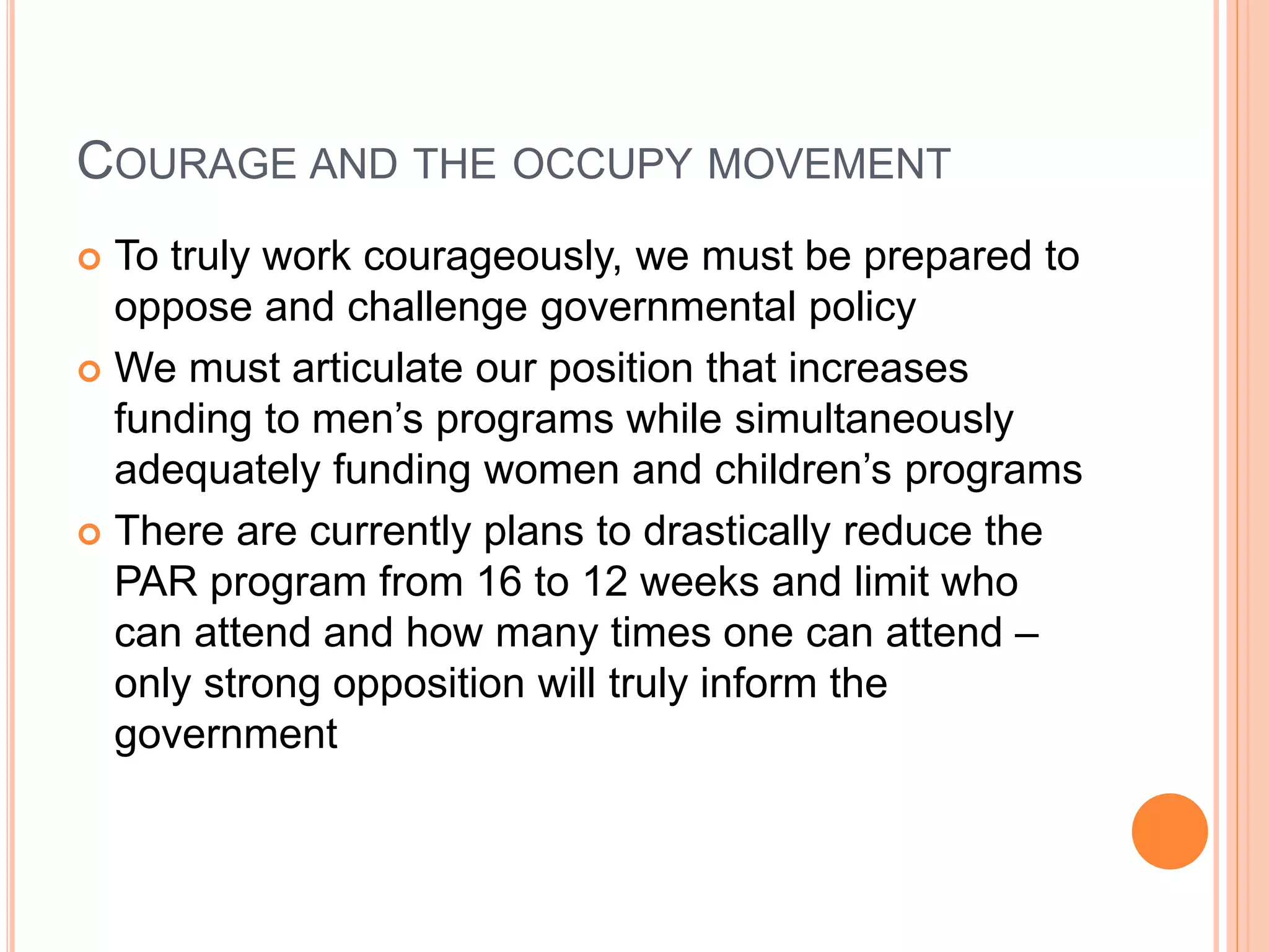 COURAGE AND THE OCCUPY MOVEMENT
 To truly work courageously, we must be prepared to
oppose and challenge governmental policy
 We must articulate our position that increases
funding to men’s programs while simultaneously
adequately funding women and children’s programs
 There are currently plans to drastically reduce the
PAR program from 16 to 12 weeks and limit who
can attend and how many times one can attend –
only strong opposition will truly inform the
government
 