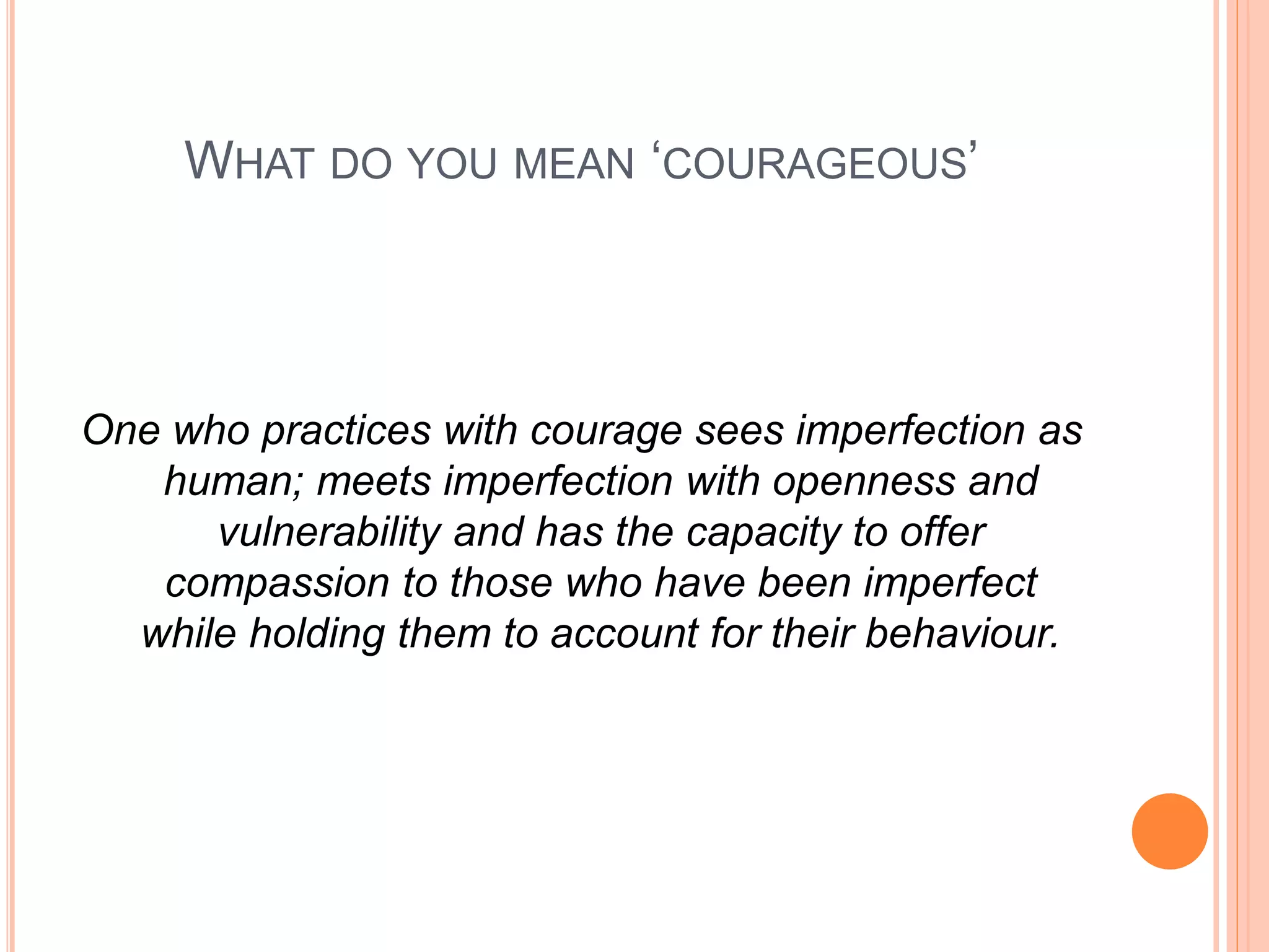 WHAT DO YOU MEAN ‘COURAGEOUS’
One who practices with courage sees imperfection as
human; meets imperfection with openness and
vulnerability and has the capacity to offer
compassion to those who have been imperfect
while holding them to account for their behaviour.
 