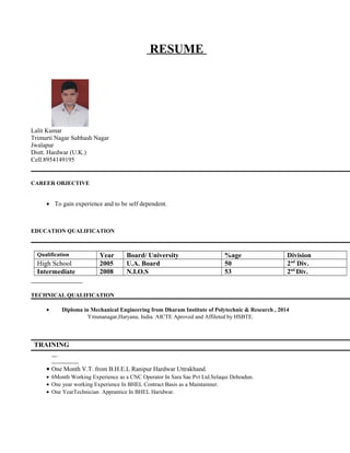 RESUME
Lalit Kumar
Trimurti Nagar Subhash Nagar
Jwalapur
Distt. Hardwar (U.K.)
Cell.8954149195
CAREER OBJECTIVE
• To gain experience and to be self dependent.
EDUCATION QUALIFICATION
Qualification Year Board/ University %age Division
High School 2005 U.A. Board 50 2nd
Div.
Intermediate 2008 N.I.O.S 53 2nd
Div.
TECHNICAL QUALIFICATION
• Diploma in Mechanical Engineering from Dharam Institute of Polytechnic & Research , 2014
Ymunanagar,Haryana, India. AICTE Aproved and Affileted by HSBTE.
TRAINING
• One Month V.T. from B.H.E.L Ranipur Hardwar Uttrakhand.
• 6Month Working Experience as a CNC Operator In Sara Sae Pvt Ltd.Selaqui Dehradun.
• One year working Experience In BHEL Contract Basis as a Maintainner.
• One YearTechnician Apprantice In BHEL Haridwar.
 