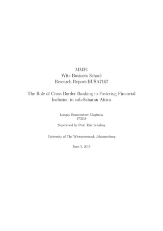 MMFI
Wits Business School
Research Report-BUSA7167
The Role of Cross Border Banking in Fostering Financial
Inclusion in sub-Saharan Africa
Longay Bonaventure Mugimba
473218
Supervised by Prof. Eric Schaling
University of The Witwatersrand, Johannesburg
June 5, 2015
 