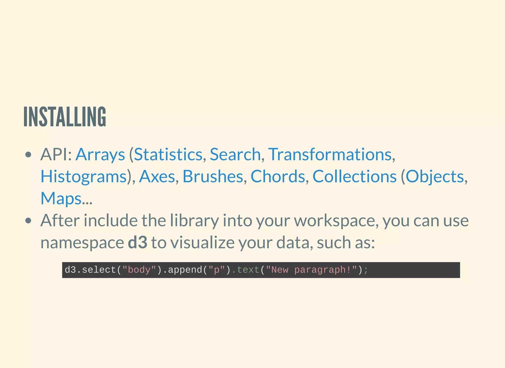 INSTALLING
API: ( , , ,
), , , , ( ,
...
After include the library into your workspace, you can use
namespace d3 to visualize your data, such as:
Arrays Statistics Search Transformations
Histograms Axes Brushes Chords Collections Objects
Maps
d3.select("body").append("p").text("New paragraph!");
 