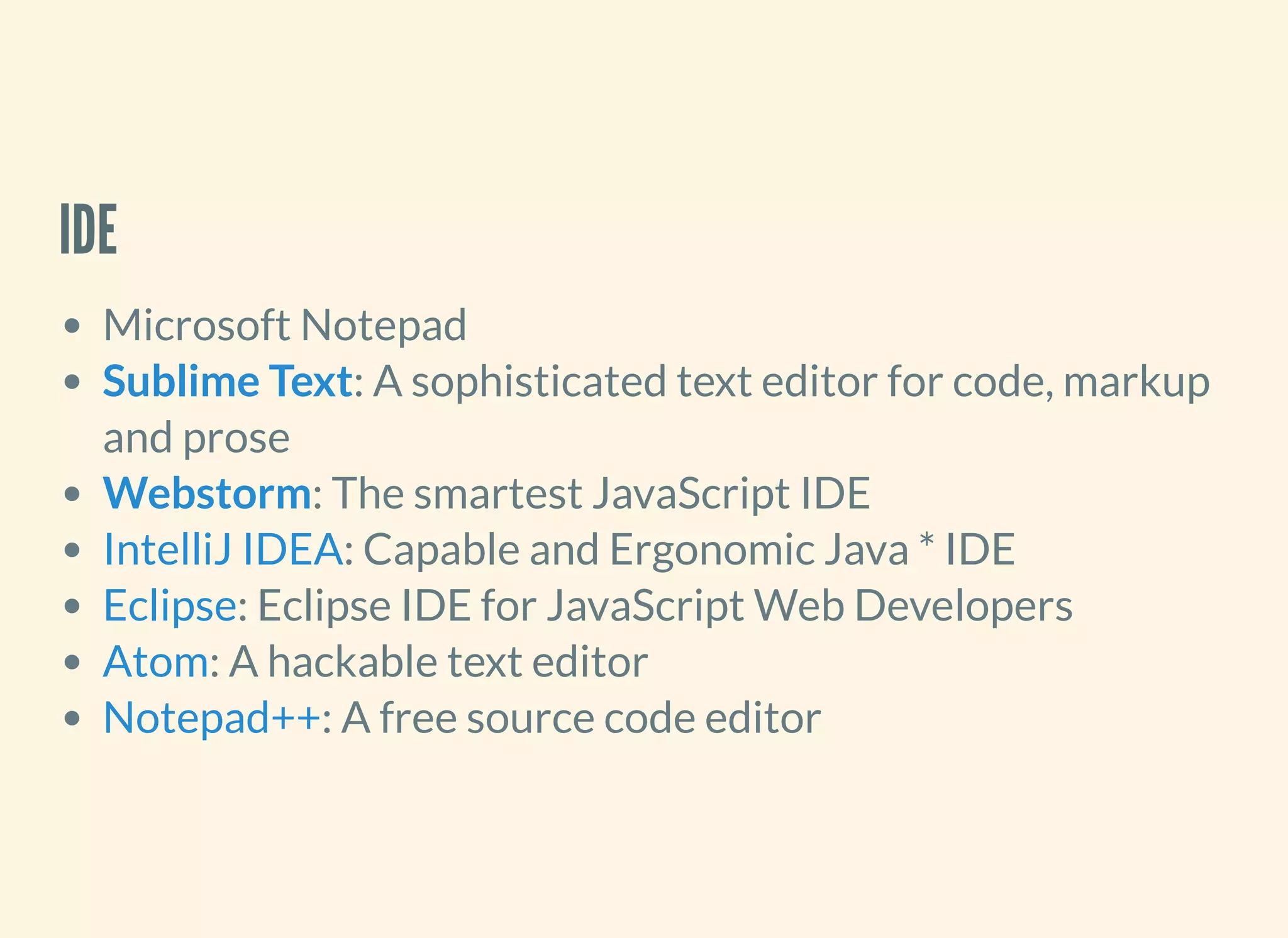 IDE
Microsoft Notepad
: A sophisticated text editor for code, markup
and prose
: The smartest JavaScript IDE
: Capable and Ergonomic Java * IDE
: Eclipse IDE for JavaScript Web Developers
: A hackable text editor
: A free source code editor
Sublime Text
Webstorm
IntelliJ IDEA
Eclipse
Atom
Notepad++
 