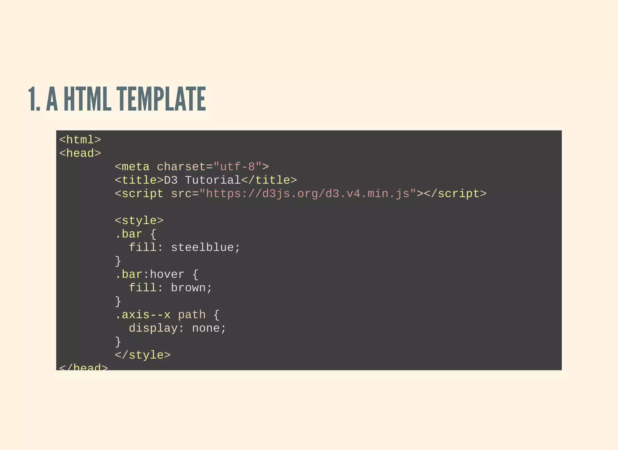 1. A HTML TEMPLATE
<html>
<head>
<meta charset="utf­8">
<title>D3 Tutorial</title>
<script src="https://d3js.org/d3.v4.min.js"></script>
<style>
.bar {
  fill: steelblue;
}
.bar:hover {
  fill: brown;
}
.axis­­x path {
  display: none;
}
</style>
</head>
 