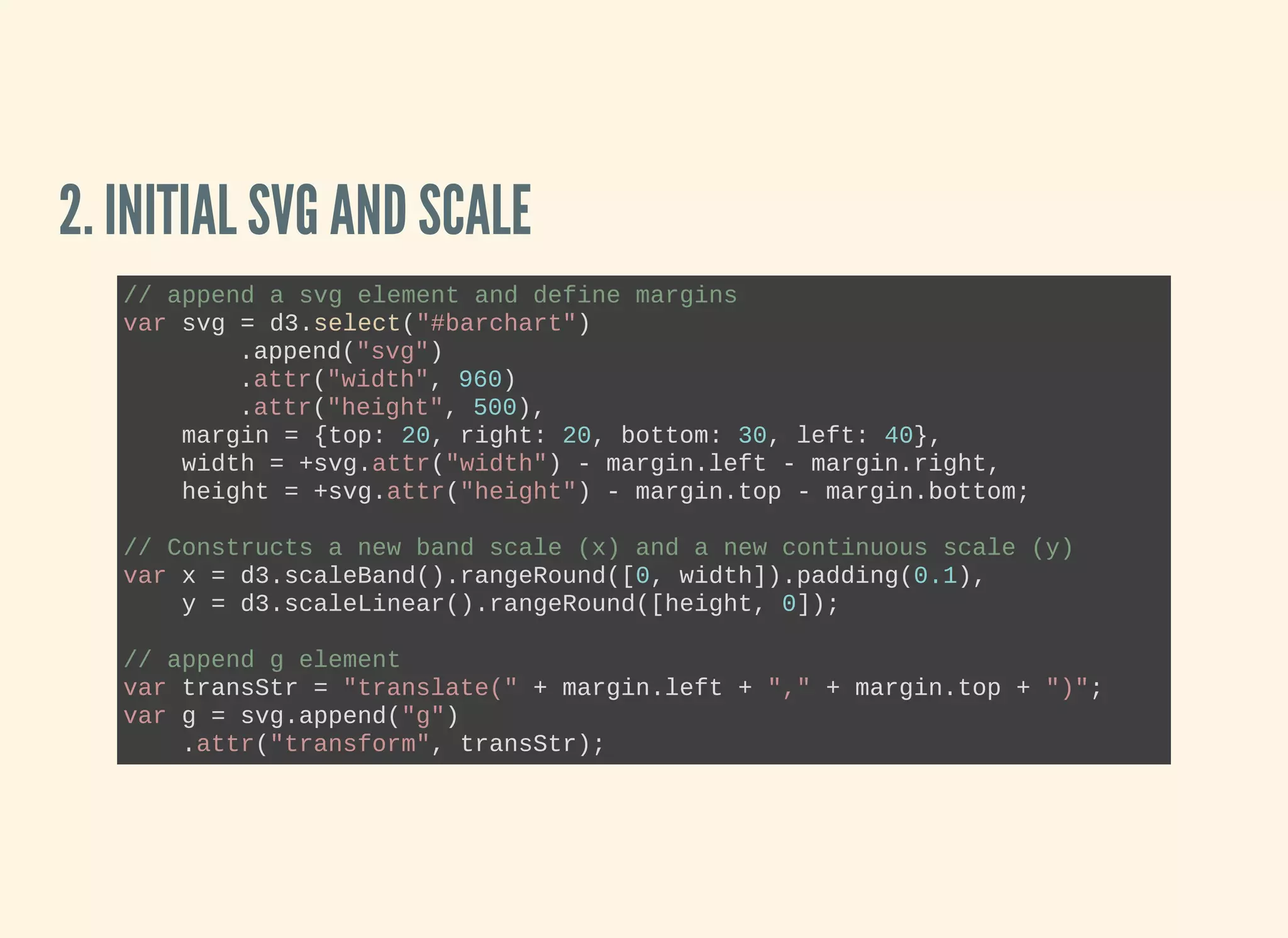 2. INITIAL SVG AND SCALE
// append a svg element and define margins
var svg = d3.select("#barchart")
.append("svg")
.attr("width", 960)
.attr("height", 500),
    margin = {top: 20, right: 20, bottom: 30, left: 40},
    width = +svg.attr("width") ­ margin.left ­ margin.right,
    height = +svg.attr("height") ­ margin.top ­ margin.bottom;
// Constructs a new band scale (x) and a new continuous scale (y)
var x = d3.scaleBand().rangeRound([0, width]).padding(0.1),
    y = d3.scaleLinear().rangeRound([height, 0]);
// append g element
var transStr = "translate(" + margin.left + "," + margin.top + ")";
var g = svg.append("g")
    .attr("transform", transStr);
 
