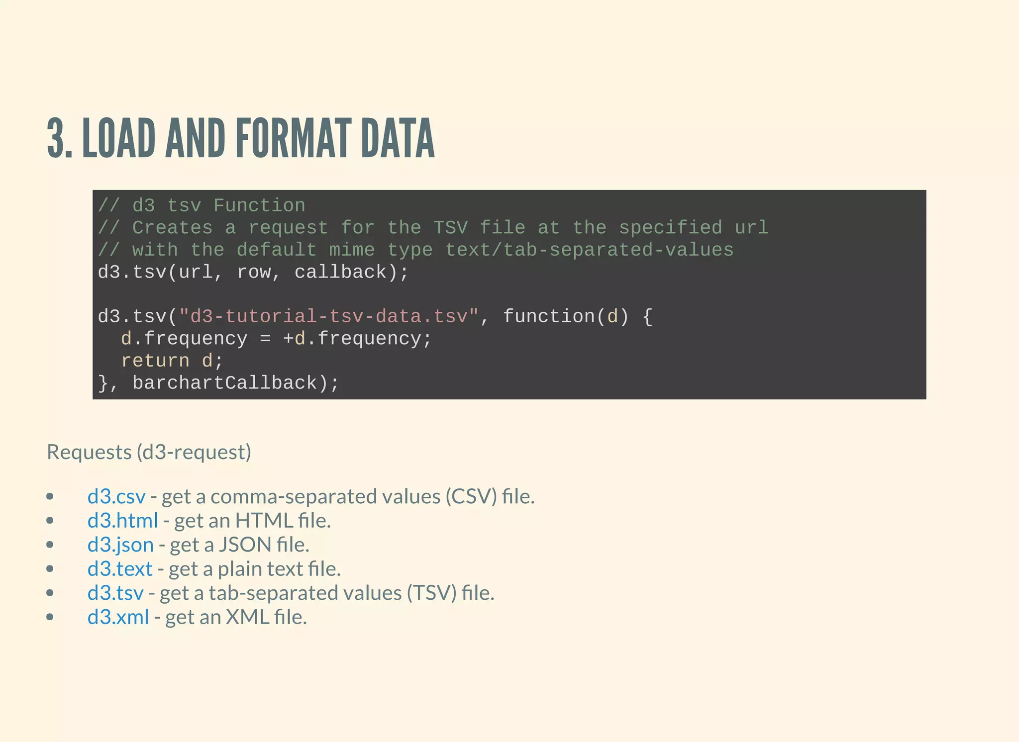 3. LOAD AND FORMAT DATA
// d3 tsv Function
// Creates a request for the TSV file at the specified url 
// with the default mime type text/tab­separated­values
d3.tsv(url, row, callback);
d3.tsv("d3­tutorial­tsv­data.tsv", function(d) {
  d.frequency = +d.frequency;
  return d;
}, barchartCallback);
Requests (d3-request)
- get a comma-separated values (CSV) le.
- get an HTML le.
- get a JSON le.
- get a plain text le.
- get a tab-separated values (TSV) le.
- get an XML le.
d3.csv
d3.html
d3.json
d3.text
d3.tsv
d3.xml
 