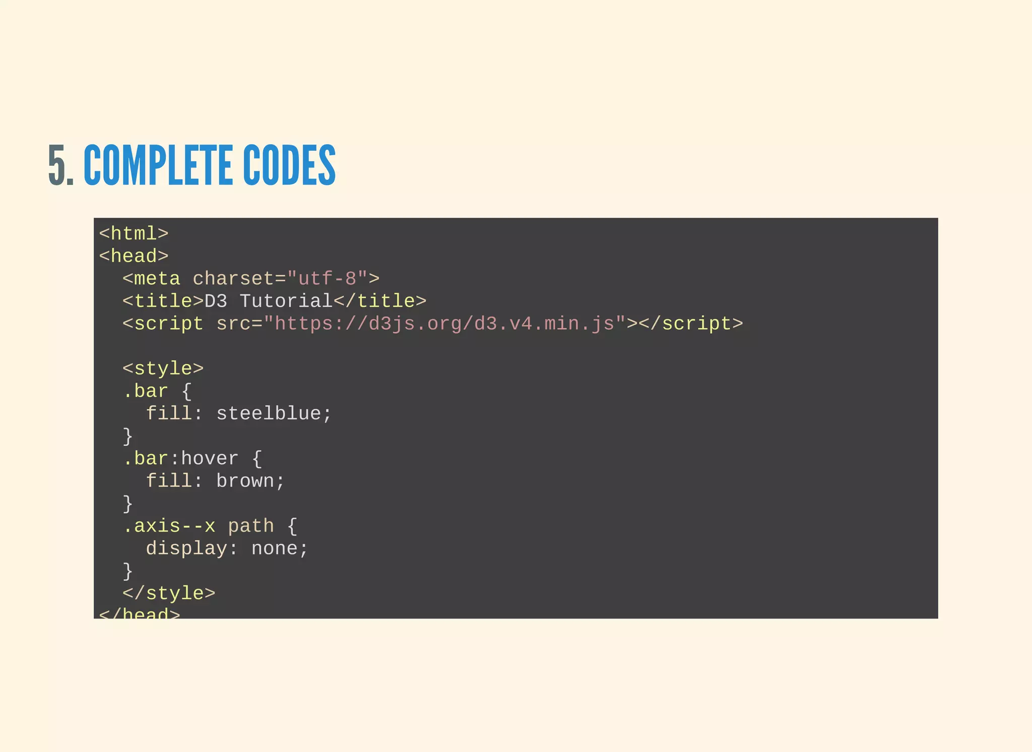 5. COMPLETE CODES
<html>
<head>
  <meta charset="utf­8">
  <title>D3 Tutorial</title>
  <script src="https://d3js.org/d3.v4.min.js"></script>
  <style>
  .bar {
    fill: steelblue;
  }
  .bar:hover {
    fill: brown;
  }
  .axis­­x path {
    display: none;
  }
  </style>
</head>
 