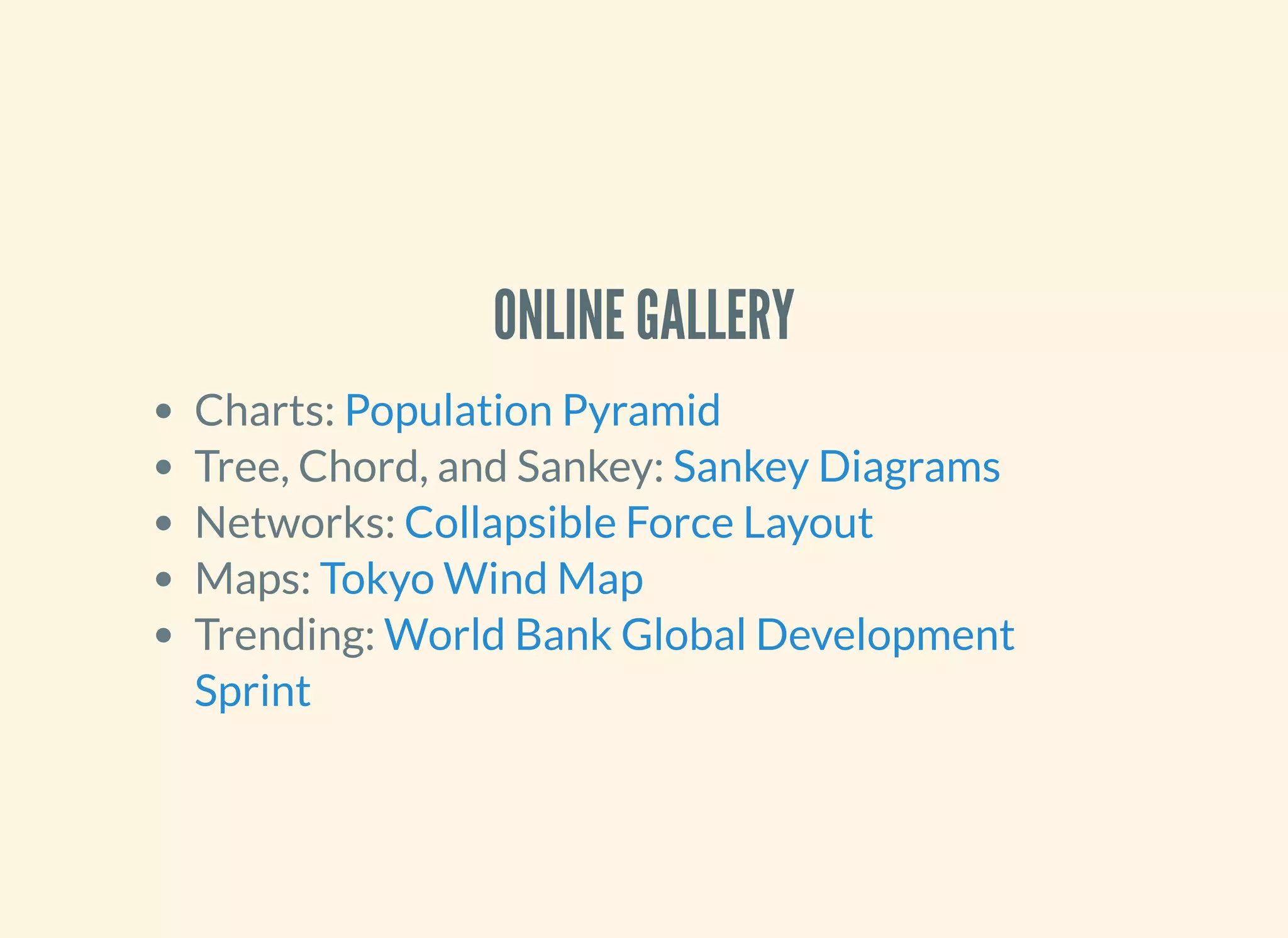 ONLINE GALLERY
Charts:
Tree, Chord, and Sankey:
Networks:
Maps:
Trending:
Population Pyramid
Sankey Diagrams
Collapsible Force Layout
Tokyo Wind Map
World Bank Global Development
Sprint
 