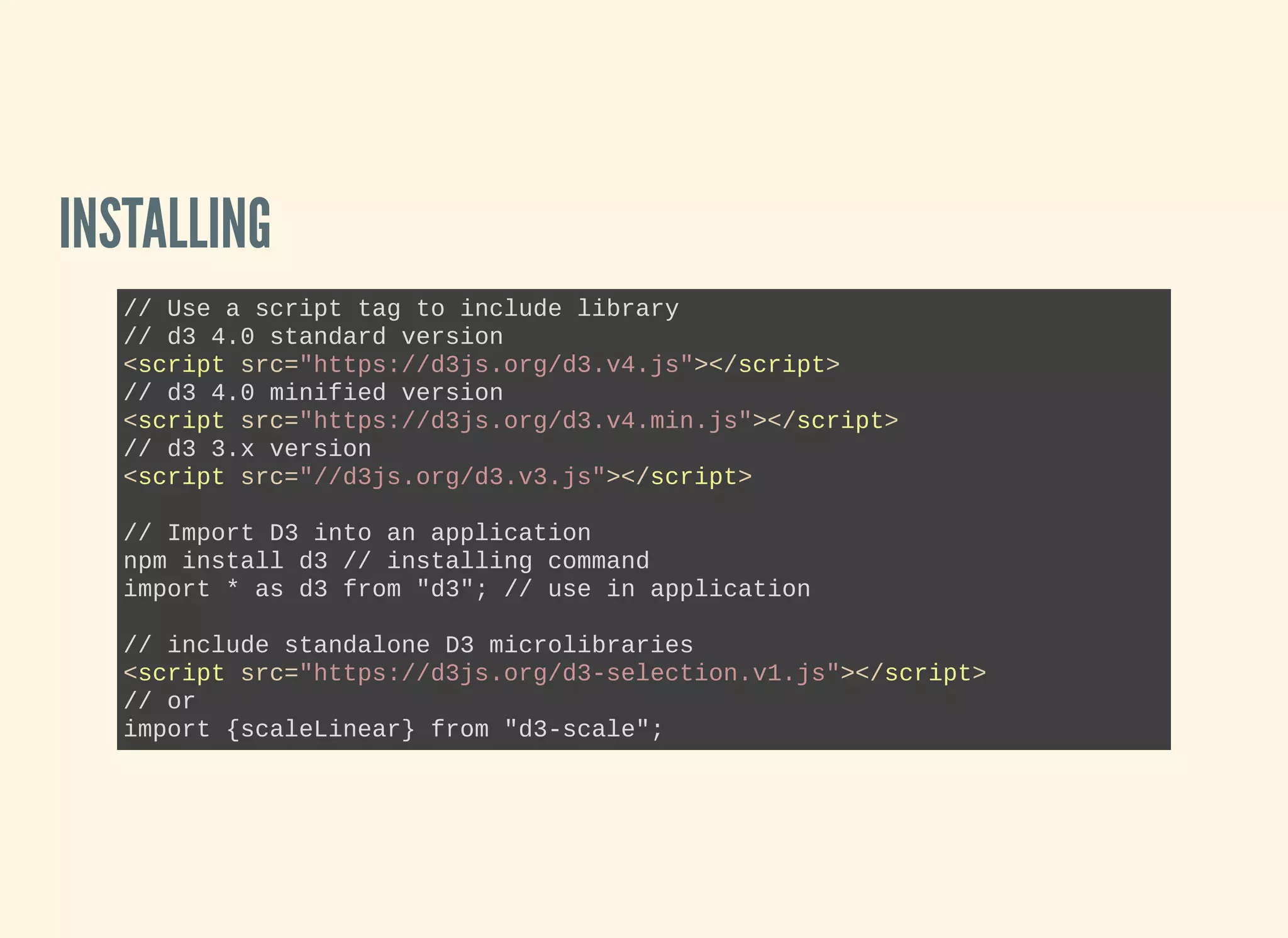 INSTALLING
// Use a script tag to include library
// d3 4.0 standard version 
<script src="https://d3js.org/d3.v4.js"></script>
// d3 4.0 minified version
<script src="https://d3js.org/d3.v4.min.js"></script>
// d3 3.x version
<script src="//d3js.org/d3.v3.js"></script>
// Import D3 into an application
npm install d3 // installing command
import * as d3 from "d3"; // use in application
// include standalone D3 microlibraries
<script src="https://d3js.org/d3­selection.v1.js"></script>
// or
import {scaleLinear} from "d3­scale";
 