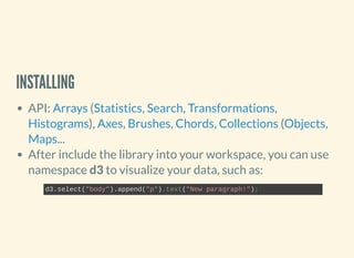 INSTALLING
API: ( , , ,
), , , , ( ,
...
After include the library into your workspace, you can use
namespace d3 to visualize your data, such as:
Arrays Statistics Search Transformations
Histograms Axes Brushes Chords Collections Objects
Maps
d3.select("body").append("p").text("New paragraph!");
 