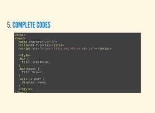 5. COMPLETE CODES
<html>
<head>
  <meta charset="utf­8">
  <title>D3 Tutorial</title>
  <script src="https://d3js.org/d3.v4.min.js"></script>
  <style>
  .bar {
    fill: steelblue;
  }
  .bar:hover {
    fill: brown;
  }
  .axis­­x path {
    display: none;
  }
  </style>
</head>
 
