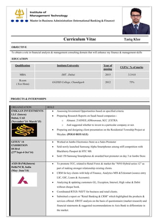 Curriculum Vitae
To obtain a role in financial analysis & management consulting domain that will enhance my finance & management skills
EDUCATION
Qualification Institute/University Year of
passing
CGPA/ % of marks
MBA IMT , Dubai 2015 3.3/4.0
B.com
( Eco Hons)
GGDSD College, Chandigarh 2012 75%
PROJECTS & INTERNSHIPS
ORGANIZATION ROLE
EMKAAN INVESTMENTS
LLC (Intern)
Dubai, UAE
(November’14- March’15)
 Assessing Investment Opportunities based on specified criteria
 Preparing Research Reports on Saudi based companies:-
o Almarai ,TASNEE,AlMouwasat, SCC ,EXTRA
o And suggested whether to invest in a particular company or not.
 Preparing and designing client presentation on the Residential Township Project at
Meydan. (POLO ROYALE)
GITEX’ 14
EXHIBITION
DUBAI
(27th
Sept-4 Oct’14)
 Worked at Jumbo Electronics Store as a Sales Promoter
 Sold newly launched Samsung Alpha Smartphones among stiff competition with
Blackberry Passport & HTC M8.
 Sold 150 Samsung Smartphones & awarded best promoter on day 3 at Jumbo Store
AXIS BANK(Intern)
Delhi/NCR, India
(May- June’14)
 To promote TCC, related to Retail Forex & market the “NFO Hybrid series 12” as
part of making stronger relationship existing clients.
 CRM for key clients with help of Finance, Analytics MIS &Telesmart (source entry
LIC, GIC, Loans & Accounts).
 Analyzing & updating customers GL, Exception, Intersol, High value & Debit
without cheque book.
 Coordinated RTGS /NEFT for business and retail clients.
 Submitted a report on “Retail Banking & CRM” which highlighted the products &
services offered .SWOT analysis on the basis of questionnaire (market research) and
financial statements & suggested recommendations to Axis Bank to differentiate in
the market.
OBJECTIVE
Tariq Kler
Master in Business Administration (International Banking & Finance)
 