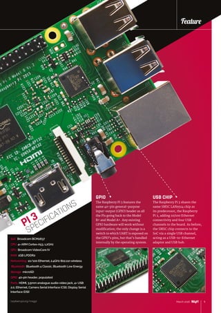 raspberrypi.org/magpi 9March 2016
Feature
9March 2016
GPIO
The Raspberry Pi 3 features the
same 40-pin general-purpose
input-output (GPIO) header as all
the Pis going back to the Model
B+ and Model A+. Any existing
GPIO hardware will work without
modification; the only change is a
switch to which UART is exposed on
the GPIO’s pins, but that’s handled
internally by the operating system.
USB CHIP
The Raspberry Pi 3 shares the
same SMSC LAN9514 chip as
its predecessor, the Raspberry
Pi 2, adding 10/100 Ethernet
connectivity and four USB
channels to the board. As before,
the SMSC chip connects to the
SoC via a single USB channel,
acting as a USB-to-Ethernet
adaptor and USB hub.
SoC Broadcom BCM2837
CPU 4× ARM Cortex-A53, 1.2GHz
GPU Broadcom VideoCore IV
RAM 1GB LPDDR2
Networking 10/100 Ethernet, 2.4GHz 802.11n wireless
Bluetooth Bluetooth 4 Classic, Bluetooth Low Energy
Storage microSD
GPIO 40-pin header, populated
Ports HDMI, 3.5mm analogue audio-video jack, 4× USB
2.0, Ethernet, Camera Serial Interface (CSI), Display Serial
Interface (DSI)
PI 3
SPECIFICATIONS
Feature
raspberrypi.org/magpi
 