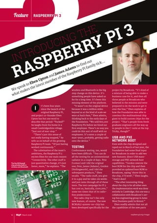 raspberrypi.org/magpi10 March 2016
Feature RASPBERRY PI 3
3
raspberrypi.org/magpi10 March 2016
Feature RASPBERRY PI 3
INTRODUCING THE
RASPBERRY PI 3
We speak to Eben Upton and James Adams to find out
what makes the latest member of the Raspberry Pi family tick…
wireless and Bluetooth is the big
step change on this device. It’s
something people have asked us
for for a long time. It’s been this
missing element of the platform.
“It wasn’t on the original device
because it was a million miles
beyond us at the kind of scale we
were at back then,” Eben admits,
thinking back to the early days of
the Foundation. “We sold 800,000
Raspberry Pis before we hired our
first employee. There’s no way you
could do this sort of stuff with no
employees. It’s eaten a couple of
man-years, probably, getting radio
onto the device.”
TESTING
Conformance testing, too, would
have been difficult. “You can do
all the testing for an unintentional
radiator in a couple of days. Pete
[Lomas] and I did the original
one; Pete, James [Adams], Gordon
[Hollingworth], and I did the
subsequent products,” Eben
recalls. “The radio stuff, you give
it to a guy and he takes six weeks
and just rams through all of these
tests. The test campaign for Pi 3
has cost us, basically, £100,000,”
some ten times that of its radio-
free predecessors.
The radio chip isn’t the only
new feature, of course. The new
BCM2837 system-on-chip has
been developed specifically for the
t’s been four years
since the launch of the
original Raspberry Pi,
and project co-founder Eben
Upton has but one word to
describe that period: “Packed!”
he laughs from his home in a
small Cambridgeshire village.
“Just sort of non-stop.”
“There’s just this sense of
not really having stopped,” he
tells us on behalf of the growing
Raspberry Pi team. “Of just having
worked continuously.”
The culmination of the team’s
ambitions, the Raspberry Pi 3
excites Eben for one main reason:
“Connectivity. The other stuff is
just quantitative change, it’s just
faster, more,” he explains. “The
project by Broadcom. “It’s kind of
a mixture of being able to make a
business case for it, and then all
those people at Broadcom who
believed in the mission and were
prepared to do the work to get it
over the line,” Eben explains of
how the Foundation was able to
convince the multinational chip
giant to build custom chips for the
project. “That’s people from fresh
graduate engineers all the way up
to people in the C-suite at the top.
Tricky, though!”
USB AND PXE
NETWORK BOOT
Even with the chip designed and
taped out in March of last year, the
Foundation had some final input
for Broadcom in order to add two
new features: direct USB mass-
storage and PXE network boot
capabilities. “Gordon rewrote the
boot ROM for the chip and then
provided an updated boot ROM to
Broadcom, saying ‘shove this in
the chip, it’ll work’,” Eben laughs.
“And it does!
“The other interesting thing
about the chip is for all other ones
the implementation work was done
entirely in Cambridge; this one was a
collaboration with Broadcom’s set-
top box engineering group in Aztec
West [business park] in Bristol.”
Eben readily admits that not all
the capabilities of the new parts
I
The tiny BCM43438
chip provides built-in
wireless and Bluetooth
 