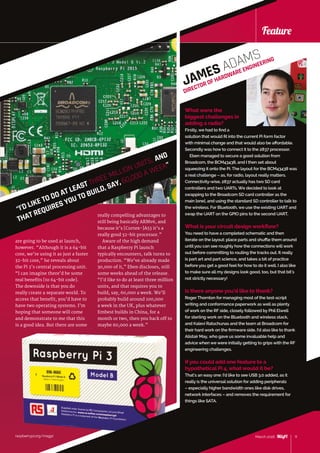 raspberrypi.org/magpi 11March 2016
Feature
raspberrypi.org/magpi
Feature
are going to be used at launch,
however. “Although it is a 64‑bit
core, we’re using it as just a faster
32-bit core,” he reveals about
the Pi 3’s central processing unit.
“I can imagine there’d be some
real benefits [to 64-bit code].
The downside is that you do
really create a separate world. To
access that benefit, you’d have to
have two operating systems. I’m
hoping that someone will come
and demonstrate to me that this
is a good idea. But there are some
really compelling advantages to
still being basically ARMv6, and
because it’s [Cortex-]A53 it’s a
really good 32‑bit processor.”
Aware of the high demand
that a Raspberry Pi launch
typically encounters, talk turns to
production. “We’ve already made
30,000 of it,” Eben discloses, still
some weeks ahead of the release.
“I’d like to do at least three million
units, and that requires you to
build, say, 60,000 a week. We’ll
probably build around 100,000
a week in the UK, plus whatever
Embest builds in China, for a
month or two, then you back off to
maybe 60,000 a week.”
“I’D LIKE TO DO AT LEAST THREE MILLION UNITS, AND
THAT REQUIRES YOU TO BUILD, SAY, 60,000 A WEEK”
What were the
biggest challenges in
adding a radio?
Firstly, we had to find a
solution that would fit into the current Pi form factor
with minimal change and that would also be affordable.
Secondly was how to connect it to the 2837 processor.
Eben managed to secure a good solution from
Broadcom, the BCM43438, and I then set about
squeezing it onto the Pi. The layout for the BCM43438 was
a real challenge – as, for radio, layout really matters.
Connectivity-wise, 2837 actually has two SD card
controllers and two UARTs. We decided to look at
swapping to the Broadcom SD card controller as the
main [one], and using the standard SD controller to talk to
the wireless. For Bluetooth, we use the existing UART and
swap the UART on the GPIO pins to the second UART.
What is your circuit design workflow?
You need to have a completed schematic and then
iterate on the layout: place parts and shuffle them around
until you can see roughly how the connections will work
out before committing to routing the tracks out. It really
is part art and part science, and takes a bit of practice
before you get a good feel for how to do it well. I also like
to make sure all my designs look good, too, but that bit’s
not strictly necessary!
Is there anyone you’d like to thank?
Roger Thornton for managing most of the test-script
writing and conformance paperwork as well as plenty
of work on the RF side, closely followed by Phil Elwell
for sterling work on the Bluetooth and wireless stack,
and Kalevi Ratschunas and the team at Broadcom for
their hard work on the firmware side. I’d also like to thank
Alistair May, who gave us some invaluable help and
advice when we were initially getting to grips with the RF
engineering challenges.
Ifyou could add one feature to a
hypothetical Pi 4, what would it be?
That’s an easy one: I’d like to see USB 3.0 added, as it
really is the universal solution for adding peripherals
– especially higher bandwidth ones like disk drives,
network interfaces – and removes the requirement for
things like SATA.
11March 2016
JAMES ADAMS
DIRECTOR OF HARDWARE ENGINEERING
 