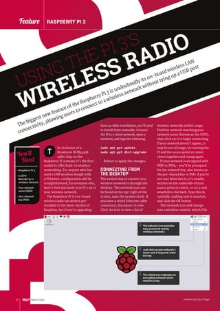 raspberrypi.org/magpi14 March 2016
Feature RASPBERRY PI 3
3
raspberrypi.org/magpi14 March 2016
Feature RASPBERRY PI 3
USING THE PI 3’S
WIRELESS RADIO
The biggest new feature of the Raspberry Pi 3 is undoubtedly its on-board wireless LAN
connectivity, allowing users to connect to a wireless network without tying up a USB port
from an older installation, you’ll need
to install them manually. Connect
the Pi to a wired network, open a
terminal, and type the following:
sudo apt-get update
sudo apt-get dist-upgrade
Reboot to apply the changes.
CONNECTING FROM
THE DESKTOP
The easiest way to connect to a
wireless network is through the
desktop. The network icon can
be found at the top-right of the
screen, near the system clock. If
you have a wired Ethernet cable
connected, disconnect it now.
Click the icon to view a list of
he inclusion of a
Broadcom BCM43438
radio chip on the
Raspberry Pi 3 means it’s the first
model to offer built-in wireless
networking. For anyone who has
used a USB wireless dongle with
a Pi before, configuration will be
straightforward; for everyone else,
here’s how you hook your Pi 3 up to
your wireless network.
The Raspberry Pi 3’s on-board
wireless radio has drivers pre-
installed in the latest version of
Raspbian, but if you’re upgrading
wireless networks within range.
Find the network matching your
network name (known as the SSID),
then click on it to begin connecting.
If your network doesn’t appear, it
may be out of range; try moving the
Pi and the access point or router
closer together and trying again.
If your network is encrypted with
WEP or WPA,– you’ll be prompted
for the network key, also known as
the pre-shared key or PSK. If you’re
not sure what this is, it’s usually
written on the underside of your
access point or router, or on a card
attached to the back. Type this in
carefully, making sure it matches,
and click the OK button.
The network icon will change
into a wireless symbol, which fills
T
 Raspberry Pi 3
 2.4GHz
802.11b/g/n
wireless network
 Your network
name (SSID)
 Your network
key (PSK)
You’ll
Need
The network icon provides
easy access to nearby
wireless networks
Just click on your network’s
name and, if required, enter
the key
The shield icon indicates an
encrypted network which
requires a key
 